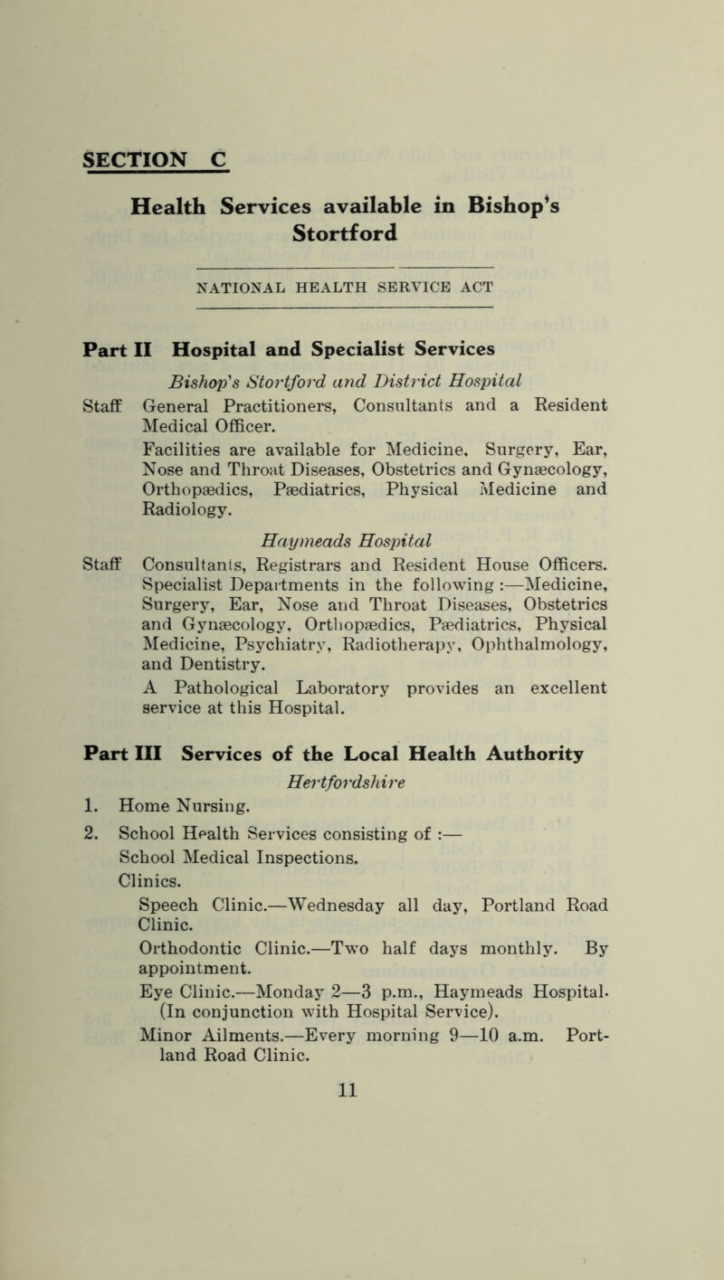 Health Services available in Bishop’s Stortford NATIONAL HEALTH SERVICE ACT Part II Hospital and Specialist Services Bishop'‘s Stoi'tford and District Hospital Staff General Practitioners, Consultants and a Resident Medical Officer. Facilities are available for Medicine, Surgery, Ear, Nose and Throat Diseases, Obstetrics and Gynaecology, Orthopaedics, Paediatrics, Physical Medicine and Radiology. Haymeads HosjMal Staff Consultants, Registrars and Resident House Officers. Specialist Depaitments in the following :—Medicine, Surgery, Ear, Nose and Throat Diseases, Obstetrics and Gynaecology, Ortliopaedics, Paediatrics, Physical Medicine, Psychiatry, Radiotherapy, Ophthalmology, and Dentistry. A Pathological Laboratory provides an excellent service at this Hospital. Part III Services of the Local Health Authority Hertfordshire 1. Home Nursing. 2. School Health Services consisting of :— School Medical Inspections. Clinics. Speech Clinic.—Wednesday all day, Portland Road Clinic. Orthodontic Clinic.—Two half days monthly. By appointment. Eye Clinic.—Monday 2—3 p.m., Haymeads Hospital. (In conjunction with Hospital Service). Minor Ailments.—Every morning 9—10 a.m. Port- land Road Clinic.