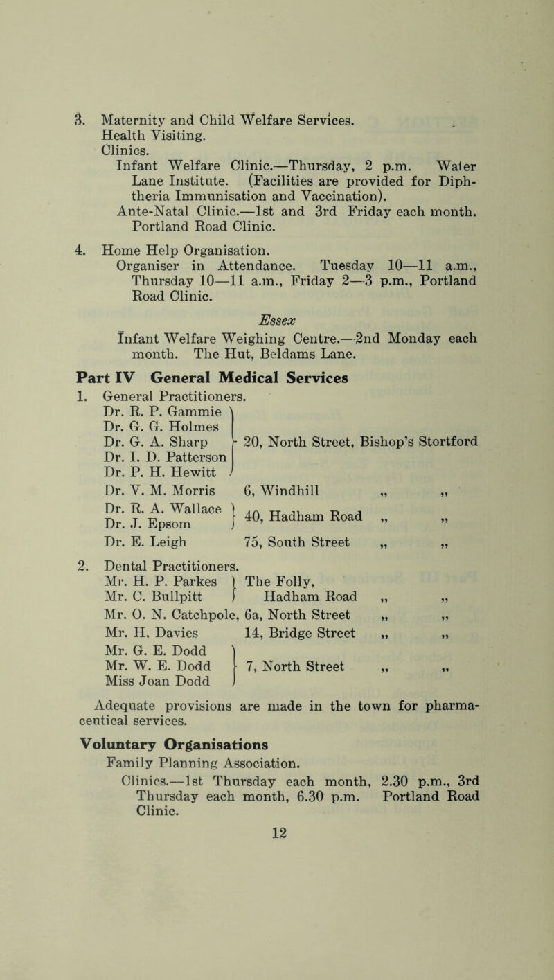 3. Maternity and Child Welfare Services. Health Visiting. Clinics. Infant Welfare Clinic.—Thursday, 2 p.m. Water Lane Institute. (Facilities are provided for Diph- theria Immunisation and Vaccination). Ante-Natal Clinic.—1st and 3rd Friday each month. Portland Eoad Clinic. 4. Home Help Organisation. Organiser in Attendance. Tuesday 10—11 a.m., Thursday 10—11 a.m., Friday 2—3 p.m., Portland Road Clinic. Essex Infant Welfare Weighing Centre.—2nd Monday each month. The Hut, Beldams Lane. Part IV General Medical Services 1. General Practitioners. Dr. R. P. Gammie Dr. G. G. Holmes Dr. G. A. Sharp Dr. I. D. Patterson Dr. P. H. Hewitt - 20, North Street, Bishop’s Stortford Dr. V. M. Morris Dr. R. A. Wallace Dr. J. Epsom Dr. E. Leigh 6, Windhill 40, Hadham Road 75, South Street )» 2. Dental Practitioners. Ml-. H. P. Parkes ) The Folly, Mr. C. Bullpitt 1 Hadham Road Mr. 0. N. Catchpole, 6a, North Street Mr. H. Davies 14, Bridge Street Mr. G. E. Dodd Mr. W. E. Dodd Miss Joan Dodd 7, North Street It Adequate provisions are made in the town for pharma- ceutical services. Voluntary Organisations Family Planning Association. Clinics.—1st Thursday each month, 2.30 p.m., 3rd Thursday each month, 6.30 p.m. Portland Road Clinic.