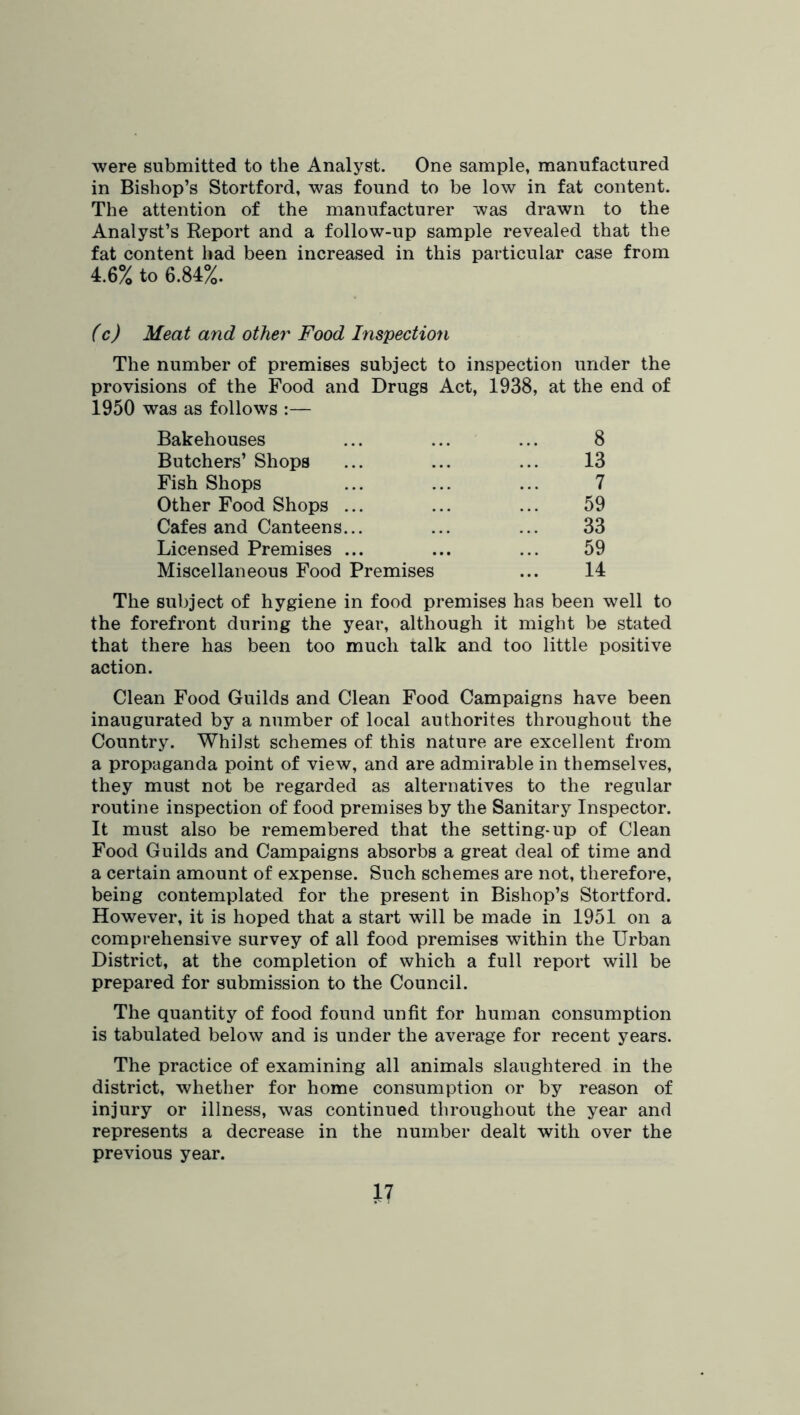 were submitted to the Analyst. One sample, manufactured in Bishop’s Stortford, was found to be low in fat content. The attention of the manufacturer was drawn to the Analyst’s Report and a follow-up sample revealed that the fat content had been increased in this particular case from 4.6% to 6.84%. fc) Meat and other Food Inspection The number of premises subject to inspection under the provisions of the Food and Drugs Act, 1938, at the end of 1950 was as follows :— Bakehouses ... ... ... 8 Butchers’ Shops ... ... ... 13 Fish Shops ... ... ... 7 Other Food Shops ... ... ... 59 Cafes and Canteens... ... ... 33 Licensed Premises ... ... ... 59 Miscellaneous Food Premises ... 14 The subject of hygiene in food premises has been well to the forefront during the year, although it might be stated that there has been too much talk and too little positive action. Clean Food Guilds and Clean Food Campaigns have been inaugurated by a number of local au thorites throughout the Country. Whilst schemes of this nature are excellent from a propaganda point of view, and are admirable in themselves, they must not be regarded as alternatives to the regular routine inspection of food premises by the Sanitary Inspector. It must also be remembered that the setting-up of Clean Food Guilds and Campaigns absorbs a great deal of time and a certain amount of expense. Such schemes are not, therefore, being contemplated for the present in Bishop’s Stortford. However, it is hoped that a start will be made in 1951 on a comprehensive survey of all food premises within the Urban District, at the completion of which a full report will be prepared for submission to the Council. The quantity of food found unfit for human consumption is tabulated below and is under the average for recent years. The practice of examining all animals slaughtered in the district, whether for home consumption or by reason of injury or illness, was continued throughout the year and represents a decrease in the number dealt with over the previous year.