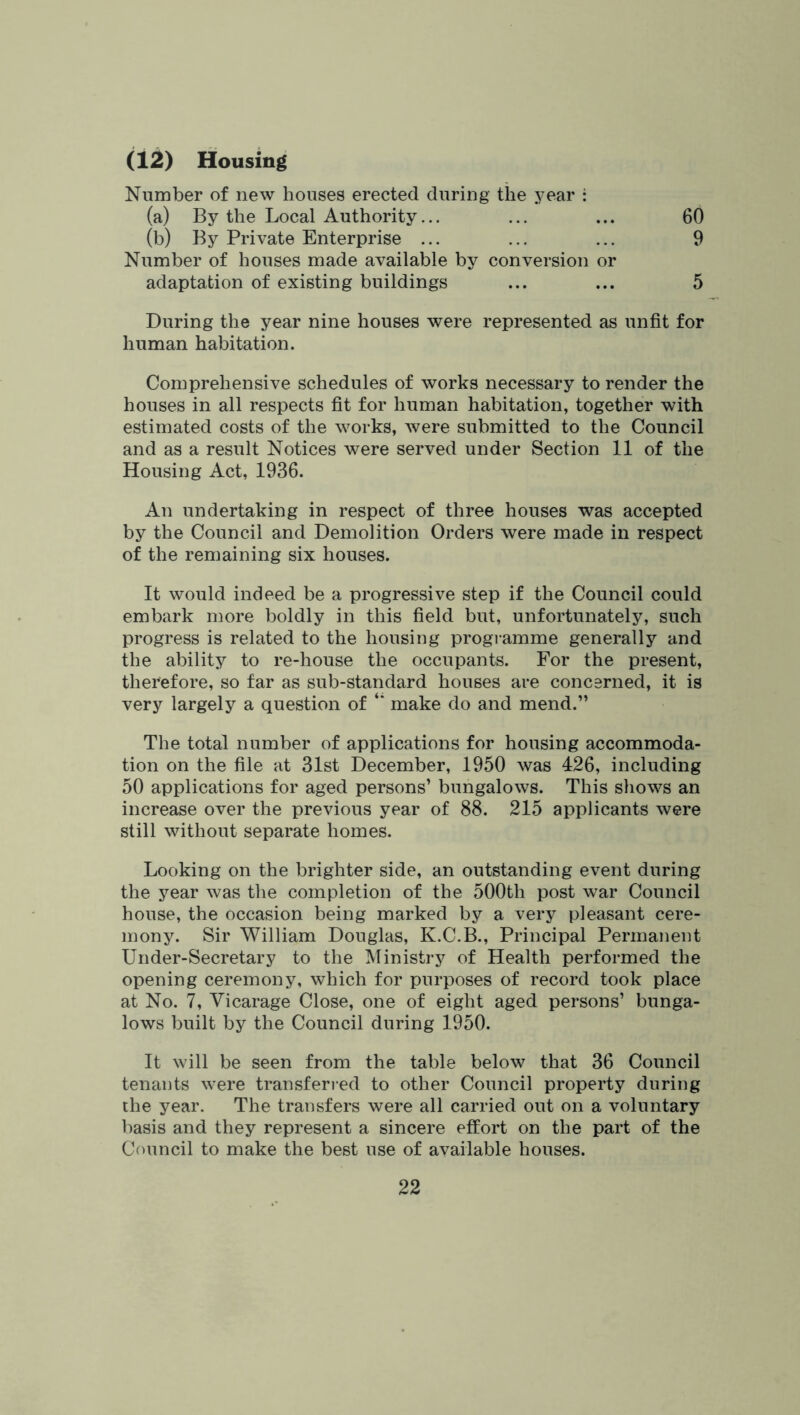 (12) Housing Number of new houses erected during the year i (a) By the Local Authority... ... ... 60 (b) By Private Enterprise ... ... ... 9 Number of houses made available by conversion or adaptation of existing buildings ... ... 5 During the year nine houses were represented as unfit for human habitation. Comprehensive schedules of works necessary to render the houses in all respects fit for human habitation, together with estimated costs of the works, were submitted to the Council and as a result Notices were served under Section 11 of the Housing Act, 1936. An undertaking in respect of three houses was accepted by the Council and Demolition Orders were made in respect of the remaining six houses. It would indeed be a progressive step if the Council could embark more boldly in this field but, unfortunately, such progress is related to the housing programme generally and the ability to re-house the occupants. For the present, therefore, so far as sub-standard houses are concerned, it is very largely a question of make do and mend.” The total number of applications for housing accommoda- tion on the file at 31st December, 1950 was 426, including 50 applications for aged persons’ bungalows. This shows an increase over the previous year of 88. 215 applicants were still without separate homes. Looking on the brighter side, an outstanding event during the year was the completion of the 500th post war Council house, the occasion being marked by a very pleasant cere- mony. Sir William Douglas, K.C.B., Principal Permanent Under-Secretary to the Ministry of Health performed the opening ceremony, which for purposes of record took place at No. 7, Vicarage Close, one of eight aged persons’ bunga- lows built by the Council during 1950. It will be seen from the table below that 36 Council tenants were transferred to other Council property during the year. The transfers were all carried out on a voluntary basis and they represent a sincere effort on the part of the Council to make the best use of available houses.
