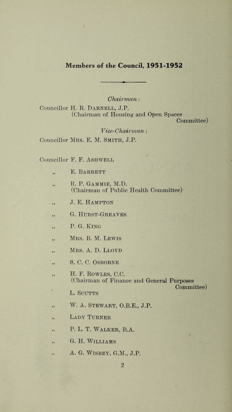 Members of the Council, 1951-1952 Chairman: Councillor H. R. Darnell, J.P. (Chairman of Housing and Open Spaces Committee) Vice-Chairman: Councillor Mrs. E. M. Smith, J.P. Councillor F. F. Ashwell „ E. Barrett „ R. P. Gammie, M.D. (Chairman of Public Health Committee) „ J. E. Hampton „ G. Hurst-Greaves „ P. G. King „ Mrs. B. M. Lewis „ Mrs. a. D. Lloyd S. C. C. Osborne „ H. F. Rowles, C.C. (Chairman of Finance and General Purposes Committee) L. SCUTTS „ W. A. Stewart, O.B.E., J.P. „ Lady Turner „ P. L. T. Walker, B.A. „ G. H. Williams ,. A. G. WisBEY, G.M., J.P.