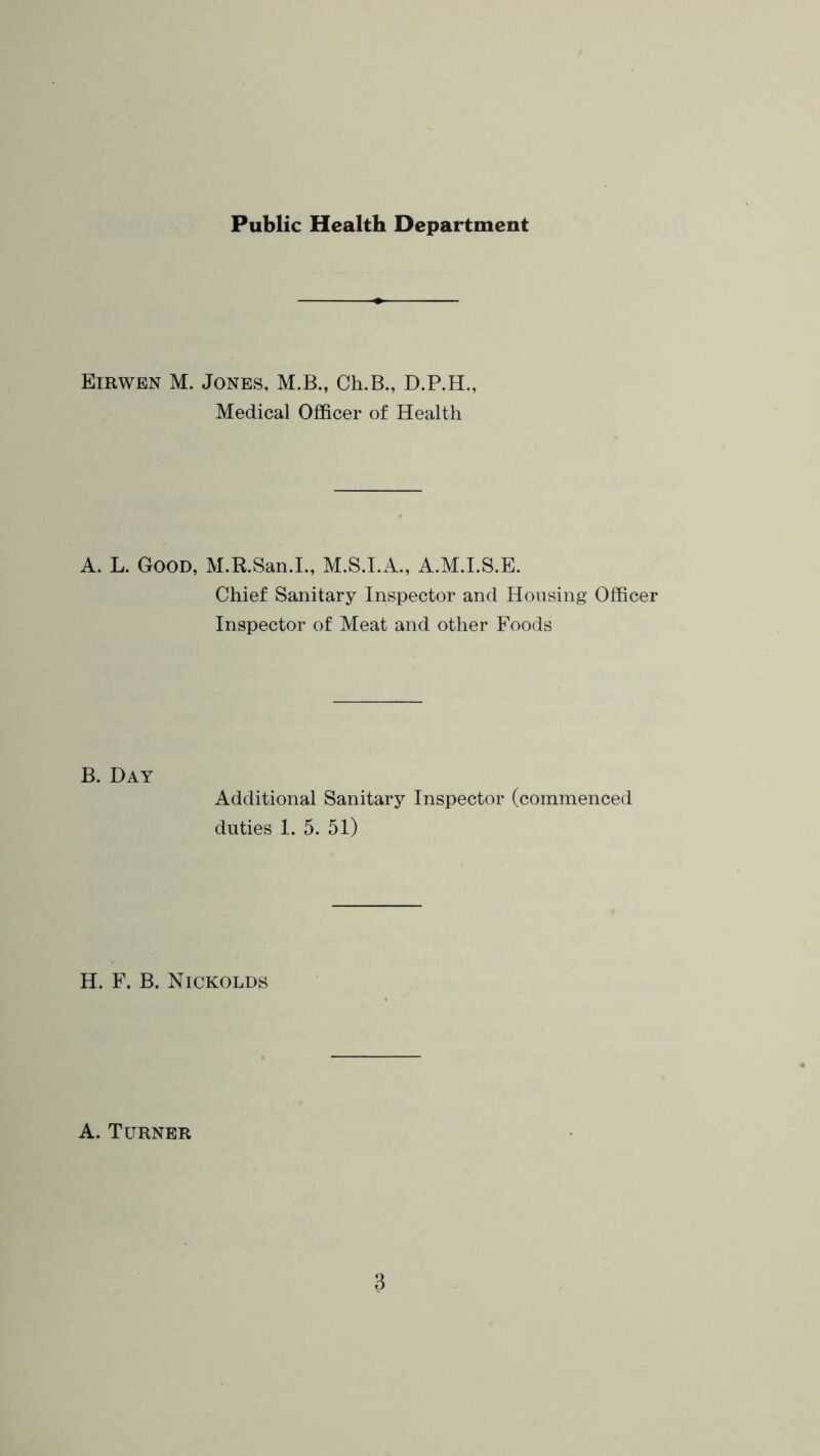 Public Health Department Eirwen M. Jones, M.B., Ch.B., D.P.H., Medical Officer of Health A. L. Good, M.R.San.L, M.S.LA., A.M.LS.E. Chief Sanitary Inspector and Housing Officer Inspector of Meat and other Foods B. Day Additional Sanitary Inspector (commenced duties 1. 5. 51) H. F. B. Nickolds A. Turner