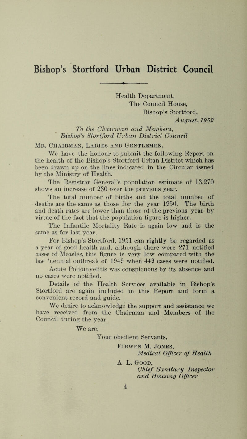 Bishop’s Stortford Urban District Council Health Department, The Council House, Bishop’s Stortford, August, 1952 To the Chairman and Members, Bishop's Stortford Urban District Council Mr. Chairman, Ladies and Gentlemen, We have the honour to submit the following Report on the health of the Bishop’s Stortford Urban District which has been drawn up on the lines indicated in the Circular issued by the Ministry of Health. The Registrar General’s population estimate of 13,270 shows an increase of 230 over the previous year. The total number of births and the total number of deaths are the same as those for the year 1950. The birth and death rates are lower than those of the previous year by virtue of the fact that the population figure is higher. The Infantile Mortality Rate is again low and is the same as for last year. For Bishop’s Stortford, 1951 can rightly be regarded as a year of good health and, although there were 271 notified cases of Measles, this figure is very low compared with the las^ biennial outbreak of 1949 when 449 cases were notified. Acute Poliomyelitis was conspicuous by its absence and no cases were notified. Details of the Health Services available in Bishop’s Stortford are again included in this Report and form a convenient record and guide. We desire to acknowledge the support and assistance we have received from the Chairman and Members of the Council during the year. We are. Your obedient Servants, Eirwen M. Jones, Medical Officer of Health A. L. Good, Chief Sanitary Inspector and Housing Oificer