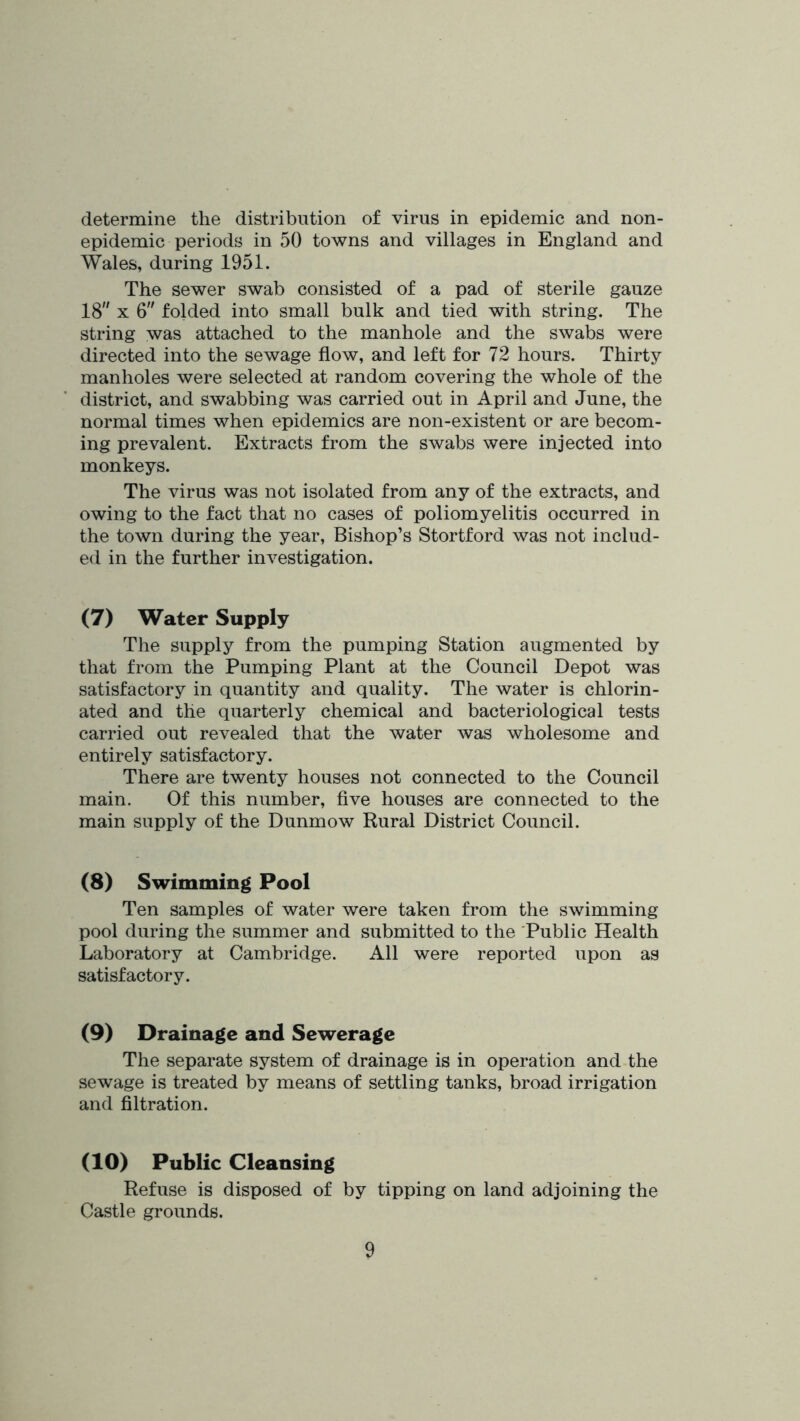determine the distribution of virus in epidemic and non- epidemic periods in 50 towns and villages in England and Wales, during 1951. The sewer swab consisted of a pad of sterile gauze 18 X 6 folded into small bulk and tied with string. The string was attached to the manhole and the swabs were directed into the sewage flow, and left for 72 hours. Thirty manholes were selected at random covering the whole of the district, and swabbing was carried out in April and June, the normal times when epidemics are non-existent or are becom- ing prevalent. Extracts from the swabs were injected into monkeys. The virus was not isolated from any of the extracts, and owing to the fact that no cases of poliomyelitis occurred in the town during the year. Bishop’s Stortford was not includ- ed in the further investigation. (7) Water Supply The supply from the pumping Station augmented by that from the Pumping Plant at the Council Depot was satisfactory in quantity and quality. The water is chlorin- ated and the quarterly chemical and bacteriological tests carried out revealed that the water was wholesome and entirely satisfactory. There are twenty houses not connected to the Council main. Of this number, flve houses are connected to the main supply of the Dunmow Rural District Council. (8) Swimming Pool Ten samples of water were taken from the swimming pool during the summer and submitted to the Public Health Laboratory at Cambridge, All were reported upon as satisfactory. (9) Drainage and Sewerage The separate system of drainage is in operation and the sewage is treated by means of settling tanks, broad irrigation and filtration. (10) Public Cleansing Refuse is disposed of by tipping on land adjoining the Castle grounds.