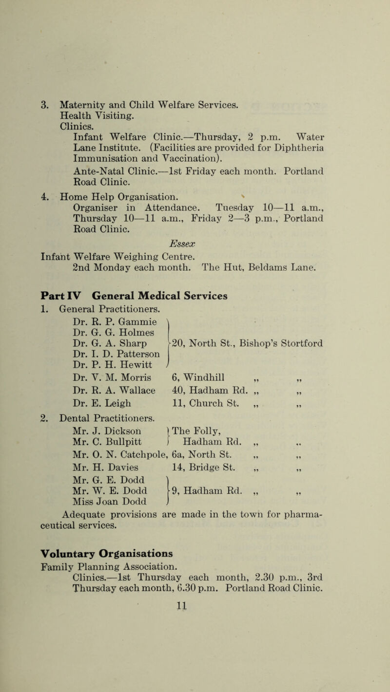 3. Maternity and Child Welfare Services. Health Visiting. Clinics. Infant Welfare Clinic.—Thursday, 2 p.m. Water Lane Institute. (Facilities are provided for Diphtheria Immunisation and Vaccination). Ante-Natal Clinic.—1st Friday each month. Portland Road Clinic. 4. Home Help Organisation. Organiser in Attendance. Tuesday 10—11 a.m., Thursday 10—11 a.m., Friday 2—3 p.m., Portland Road Clinic. Essex Infant Welfare Weighing Centre. 2nd Monday each month. The Hut, Beldams Lane. Part IV General Medical Services 1. General Practitioners. Dr. R. P. Gammie Dr. G. G. Holmes Dr. G. A. Sharp Dr. 1. D. Patterson Dr. P. H. Hewitt Dr. V. M. Morris Dr. R. A. Wallace Dr. E. Leigh 2. Dental Practitioners. Mr. J. Dickson Mr. C. Bullpitt Mr. 0. N. Catchpole, 6a, North St. Mr. H. Davies 14, Bridge St. Mr. G. E. Dodd Mr. W. E. Dodd Miss Joan Dodd Adequate provisions are made in the town for pharma- ceutical services. 20, North St., Bishop’s Stortford 6, Windhill „ „ 40, Hadham Rd. „ „ 11, Church St. „ „ IThe Folly, ] Hadham Rd. 9, Hadham Rd. Voluntary Organisations Family Planning Association. Clinics.—1st Thursday each month, 2.30 p.m., 3rd Thursday each month, 6.30 p.m. Portland Road Clinic.