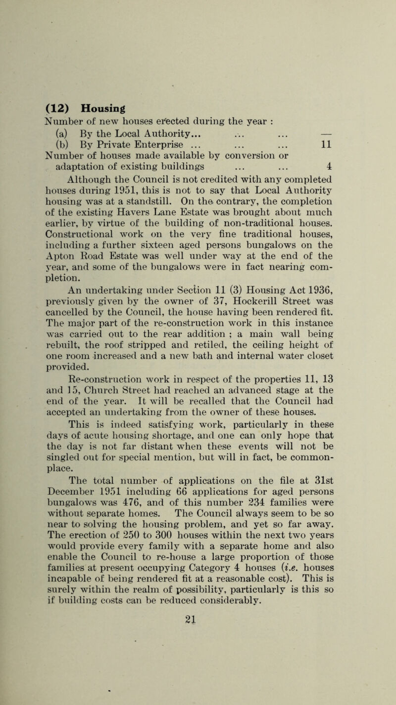 (12) Housing Number of new houses er'ected during the year : (a) By the Local Authority... ... ... — (b) By Private Enterprise ... ... ... 11 Number of houses made available by conversion or adaptation of existing buildings ... ... 4 Although the Council is not credited with any completed houses during 1951, this is not to say that Local Authority housing was at a standstill. On the contrary, the completion of the existing Havers Lane Estate was brought about much earlier, by virtue of the building of non-traditional houses. Constructional work on the very fine traditional houses, including a further sixteen aged persons bungalows on the Apton Road Estate was well under way at the end of the 5'ear, and some of the bungalows were in fact nearing com- pletion. An undertaking under Section 11 (3) Housing Act 1936, previously given by the owner of 37, Hockerill Street was cancelled by the Council, the house having been rendered fit. The major part of the re-construction work in this instance was carried out to the rear addition ; a main wall being rebuilt, the roof stripped and retiled, the ceiling height of one room increased and a new bath and internal water closet provided. Re-construction work in respect of the properties 11, 13 and 15, Church Street had reached an advanced stage at the end of the year. It will be recalled that the Council had accepted an undertaking from the owner of these houses. This is indeed satisfying work, particularly in these days of acute housing shortage, and one can only hope that the day is not far distant when these events will not be singled out for special mention, but will in fact, be common- place. The total number of applications on the file at 31st December 1951 including 66 applications for aged persons bungalows was 476, and of this number 234 families were without separate homes. The Council always seem to be so near to solving the housing problem, and yet so far away. The erection of 250 to 300 houses within the next two years would provide every family with a separate home and also enable the Council to re-house a large proportion of those families at present occupying Category 4 houses {i.e. houses incapable of being rendered fit at a reasonable cost). This is surely within the realm of possibility, particularly is this so if building costs can be reduced considerably.