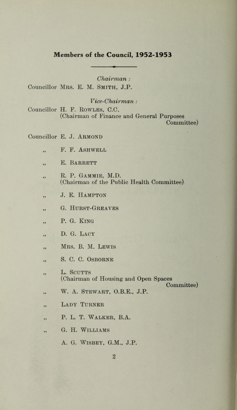 Members of the Council, 1952-1953 Chairman : Councillor Mrs. E. M. SMITH, J.P. Vice-Chairman : Councillor H. F. RowLES, C.C. (Chairman of Finance and General Purposes Committee) Councillor E. J. Armond F. F. Ashwell E. Barrett R. P. Gammie, M.D. (Chairman of the Public Health Committee) J. E. Hampton G. Hurst-Greaves P. G. King D. G. Lacy Mrs. B. M. Lewis S. C. C. Osborne L. SCUTTS (Chairman of Housing and Open Spaces Committee) W. A. Stewart, O.B.E., J.P. Lady Turner P. L. T. Walker, B.A. G. H. Williams A. G. WiSBEY, G.M., J.P.