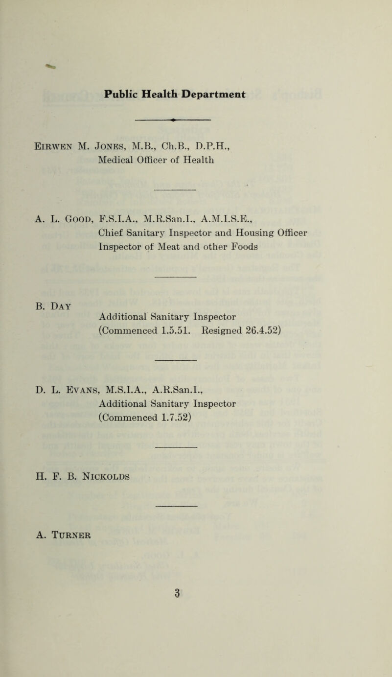 Public Health Department Eirwen M. Jones, M.B., Ch.B., D.P.H., Medical Officer of Health A. L. Good, F.S.I.A., M.R.San.L, A.M.I.S.E., Chief Sanitary Inspector and Housing Officer Inspector of Meat and other Foods B. Day Additional Sanitary Inspector (Commenced 1.5.51. Resigned 26.4.52) D. L. Evans, M.S.I.A., A.R.San.L, Additional Sanitary Inspector (Commenced 1.7.52) H. F. B. Nickolds A. Turner