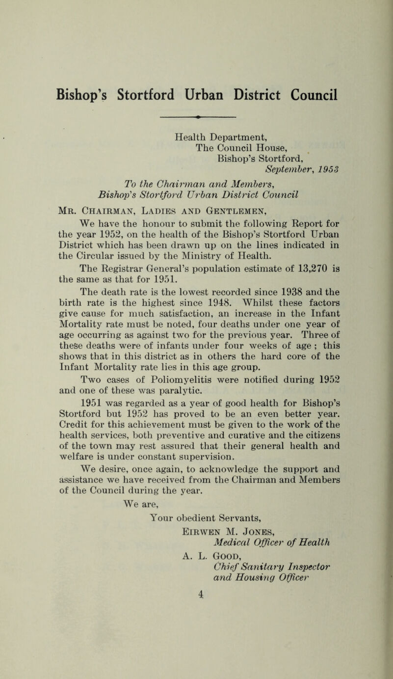 Bishop's Stortford Urban District Council Health Department, The Council House, Bishop’s Stortford, September, 1953 To the Chairman and Members, Bishop's Stortford Urban Distinct Council Mr. Chairman, Ladies and Gentlemen, We have the honour to submit the following Report for the year 1952, on the health of the Bishop’s Stortford Urban District which has been drawn up on the lines indicated in the Circular issued by the Ministry of Health. The Registrar General’s population estimate of 13,270 is the same as that for 1951. The death rate is the lowest recorded since 1938 and the birth rate is the highest since 1948. Whilst these factors give cause for much satisfaction, an increase in the Infant Mortality rate must be noted, four deaths under one year of age occurring as against two for the previous year. Three of these deaths were of infants under four weeks of age ; this shows that in this district as in others the hard core of the Infant Mortality rate lies in this age group. Two cases of Poliomyelitis were notified during 1952 and one of these was paralytic. 1951 was regarded as a year of good health for Bishop’s Stortford but 1952 has proved to be an even better year. Credit for this achievement must be given to the work of the health services, both preventive and curative and the citizens of the town may rest assured that their general health and welfare is under constant supervision. We desire, once again, to acknowledge the support and assistance we have received from the Chairman and Members of the Council during the year. We are. Your obedient Servants, Eirwen M. Jones, Medical Officer of Health A. L. Good, Chief Sanitary Inspector and Housing Officer