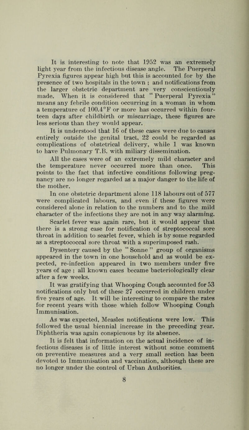 It is. interesting to note that 1952 was an extremely light year from the infectious disease angle. The Puerperal Pyrexia figures appear high but this is accounted for by the presence of two hospitals in the town ; and notifications from the larger obstetric department are very conscientiously made. When it is considered that “ Puerperal Pyrexia ” means any febrile condition occurring in a woman in whom a temperature of 100.4or more has occurred within four- teen days after childbirth or miscarriage, these figures are less serious than they would appear. It is understood that 16 of these cases were due to causes entirely outside the genital tract, 22 could be regarded as complications of obstetrical delivery, while 1 was known to have Pulmonary T.B. with miliary dissemination. All the cases were of an extremely mild character and the temperature never occurred more than once. This points to the fact that infective conditions following preg- nancy are no longer regarded as a major danger to the life of the mother. In one obstetric department alone 118 labours out of 577 were complicated labours, and even if these figures were considered alone in relation to the numbers and to the mild character of the infections they are not in any way alarming. Scarlet fever was again rare, but it would appear that there is a strong case for notification of streptococcal sore throat in addition to searlet fever, which is by some regarded as a streptococcal sore throat with a superimposed rash. Dysentery caused by the “ Sonne ” group of organisms appeared in the town in one household and as would be ex- pected, re-infection appeared in two members under five years of age ; all known cases became bacteriologically clear after a few weeks. It was gratifying that Whooping Cough accounted for 53 notifications only but of these 27 occurred in children under five years of age. It will be interesting to compare the rates for recent years with those which follow Whooping Cough Immunisation. As was expected. Measles notifications were low. This followed the usual biennial increase in the preceding year. Diphtheria was again conspicuous by its absence. It is felt that information on the actual incidence of in- fectious diseases is of little interest wdthout some comment on preventive measures and a very small section has been devoted to Immunisation and vaccination, although these are no longer under the control of Urban Authorities.