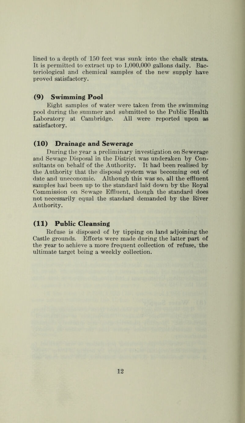 lined to a depth of 150 feet was sunk into the chalk strata. It is permitted to extract up to 1,000,000 gallons daily. Bac- teriological and chemical samples of the new supply have proved satisfactory. (9) Swimming Pool Eight samples of water were taken from the swimming pool during the summer and submitted to the Public Health Laboratory at Cambridge. All were reported upon as satisfactory. (10) Drainage and Sewerage During the year a preliminary investigation on Sewerage and Sewage Disposal in the District was underaken by Con- sultants on behalf of the Authority. It had been realised by the Authority that the disposal system was becoming out of date and uneconomic. Although this was so, all the effluent samples had been up to the standard laid down by the Royal Commission on Sewage Effluent, though the standard does not necessarily equal the standard demanded by the River Authority. (11) Public Cleansing Refuse is disposed of by tipping on land adjoining the Castle grounds. Efforts were made during the latter part of the year to achieve a more frequent collection of refuse, the ultimate target being a weekly collection.
