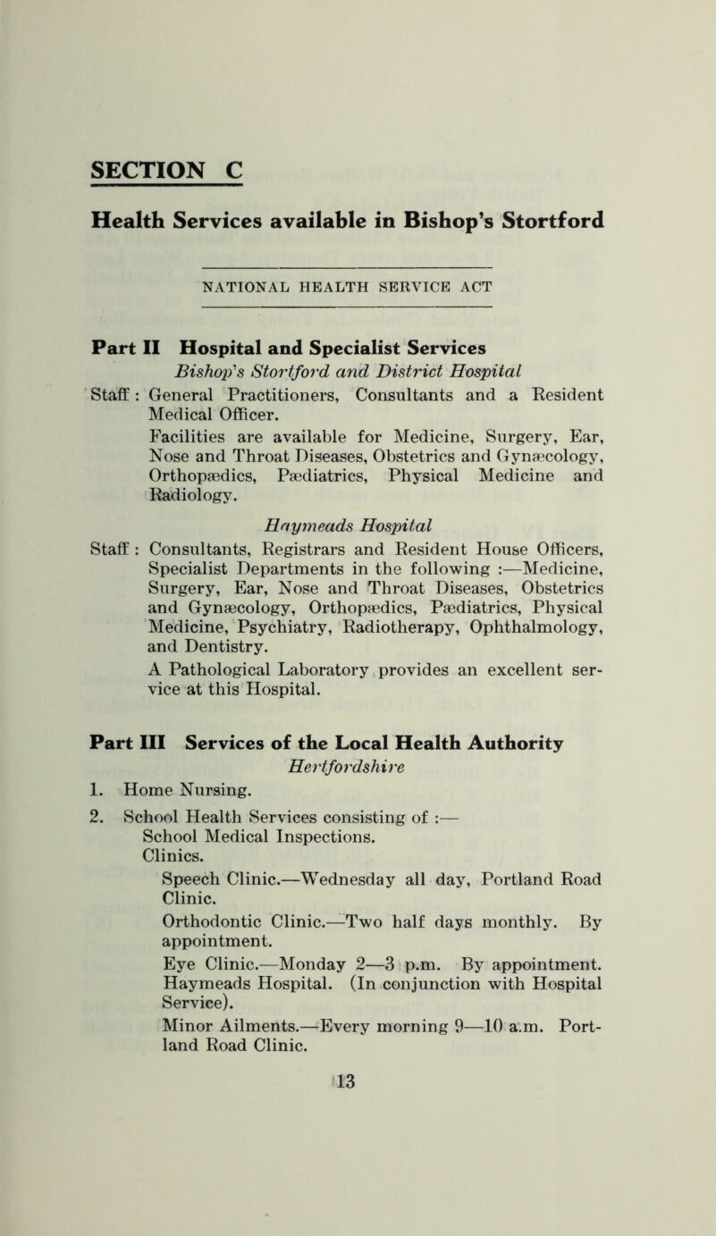 Health Services available in Bishop’s Stortford NATIONAL HEALTH SERVICE ACT Part II Hospital and Specialist Services Bishop's Stortford and District Hospital Staff: General Practitioners, Consultants and a Resident Medical Officer. Facilities are available for Medicine, Surgery, Ear, Nose and Throat Diseases, Obstetrics and Gynaecology, Orthopaedics, Paediatrics, Physical Medicine and Radiology. Hnymeads Hospital Staff : Consultants, Registrars and Resident House Officers, Specialist Departments in the following :—Medicine, Surgery, Ear, Nose and Throat Diseases, Obstetrics and Gynaecology, Orthopaedics, Paediatrics, Physical Medicine, Psychiatry, Radiotherapy, Ophthalmology, and Dentistry. A Pathological Laboratory provides an excellent ser- vice at this Hospital. Part III Services of the Local Health Authority Hertfordshire 1. Home Nursing. 2. School Health Services consisting of :— School Medical Inspections. Clinics. Speech Clinic.—Wednesday all day, Portland Road Clinic. Orthodontic Clinic.—Two half days monthly. By appointment. Eye Clinic.—Monday 2—3 p.m. By appointment. Hay meads Hospital. (In conjunction with Hospital Service). Minor Ailments.—Every morning 9—10 a.m. Port- land Road Clinic.