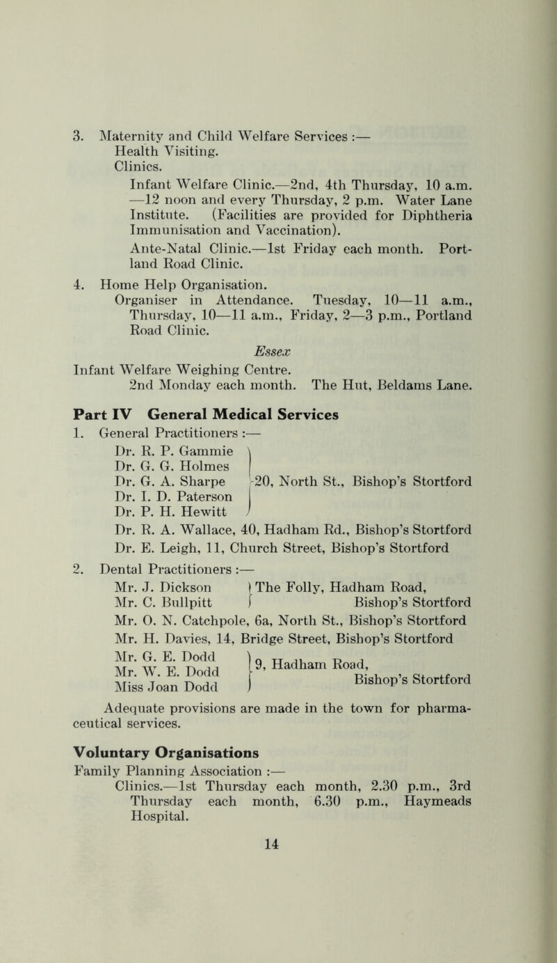 3. Maternity and Child Welfare Services :— Health Visiting. Clinics. Infant Welfare Clinic.—2nd, 4th Thursday, 10 a.m. —12 noon and every Thursday, 2 p.m. Water Lane Institute. (Facilities are provided for Diphtheria Immunisation and Vaccination). Ante-Natal Clinic.—1st Friday each month. Port- land Road Clinic. 4. Home Help Organisation. Organiser in Attendance. Tuesday, 10—11 a.m., Thursday, 10—11 a.m., Friday, 2—3 p.m., Portland Road Clinic. Essex Infant Welfare Weighing Centre. 2nd Monday each month. The Hut, Beldams Lane. Part IV General Medical Services 1. General Practitioners :— Dr. R. P. Gammie \ Dr. G. G. Holmes Dr. G. A. Sharpe , 20, North St., Bishop’s Stortford Dr. 1. D. Paterson Dr. P. H. Hewitt J Dr. R. A. Wallace, 40, Hadham Rd., Bishop’s Stortford Dr. E. Leigh, 11, Church Street, Bishop’s Stortford 2. Dental Practitioners :— Mr. J. Dickson ) The Folly, Hadham Road, Mr. C. Bullpitt Bishop’s Stortford Mr. 0. N. Catchpole, 6a, North St., Bishop’s Stortford Mr. H. Davies, 14, Bridge Street, Bishop’s Stortford Mr. G. E. Dodd Mr. W. E. Dodd Miss Joan Dodd Adequate provisions are made in the town for pharma- ceutical services. Voluntary Organisations Family Planning Association :— Clinics.—1st Thursday each month, 2.30 p.m., 3rd Thursday each month, 6.30 p.m., Haymeads Hospital.