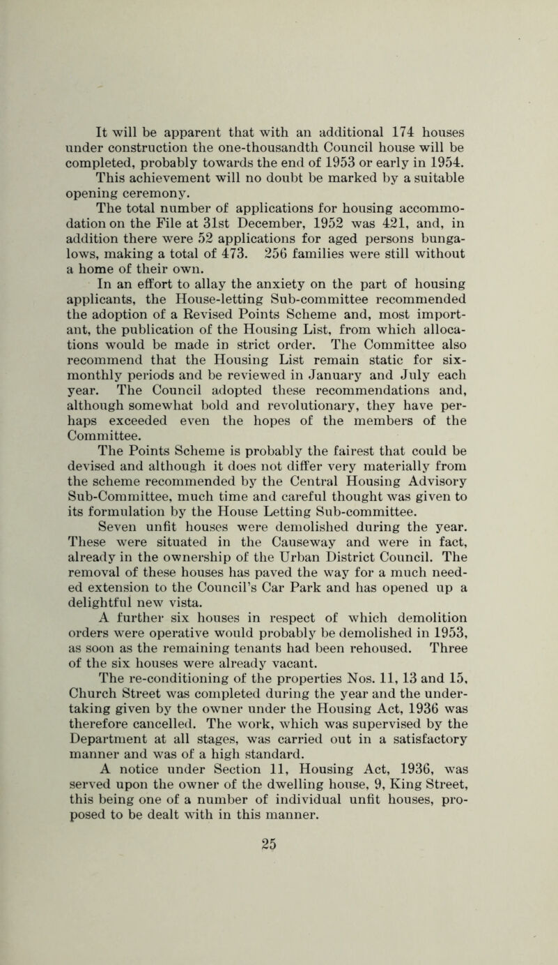 It will be apparent that with an additional 174 houses under construction the one-thousandth Council house will be completed, probably towards the end of 1953 or early in 1954. This achievement will no doubt be marked by a suitable opening ceremony. The total number of applications for housing accommo- dation on the File at 31st December, 1952 was 421, and, in addition there were 52 applications for aged persons bunga- lows, making a total of 473. 256 families were still without a home of their own. In an effort to allay the anxiety on the part of housing applicants, the House-letting Sub-committee recommended the adoption of a Revised Points Scheme and, most import- ant, the publication of the Housing List, from which alloca- tions would be made in strict order. The Committee also recommend that the Housing List remain static for six- monthly periods and be reviewed in January and July each year. The Council adopted these recommendations and, although somewhat bold and revolutionary, they have per- haps exceeded even the hopes of the members of the Committee. The Points Scheme is probably the fairest that could be devised and although it does not differ very materially from the scheme recommended by the Central Housing Advisory Sub-Committee, much time and careful thought was given to its formulation by the House Letting Sub-committee. Seven unfit houses were demolished during the year. These were situated in the Causeway and were in fact, already in the ownership of the Urban District Council. The removal of these houses has paved the way for a much need- ed extension to the Council’s Car Park and has opened up a delightful new vista. A further six houses in respect of which demolition orders were operative would probably be demolished in 1953, as soon as the remaining tenants had been rehoused. Three of the six houses were already vacant. The re-conditioning of the properties Nos. 11, 13 and 15, Church Street was completed during the year and the under- taking given by the owner under the Housing Act, 1936 was therefore cancelled. The work, which was supervised by the Department at all stages, was carried out in a satisfactory manner and was of a high standard. A notice under Section 11, Housing Act, 1936, was served upon the owner of the dwelling house, 9, King Street, this being one of a number of individual unfit houses, pro- posed to be dealt with in this manner.