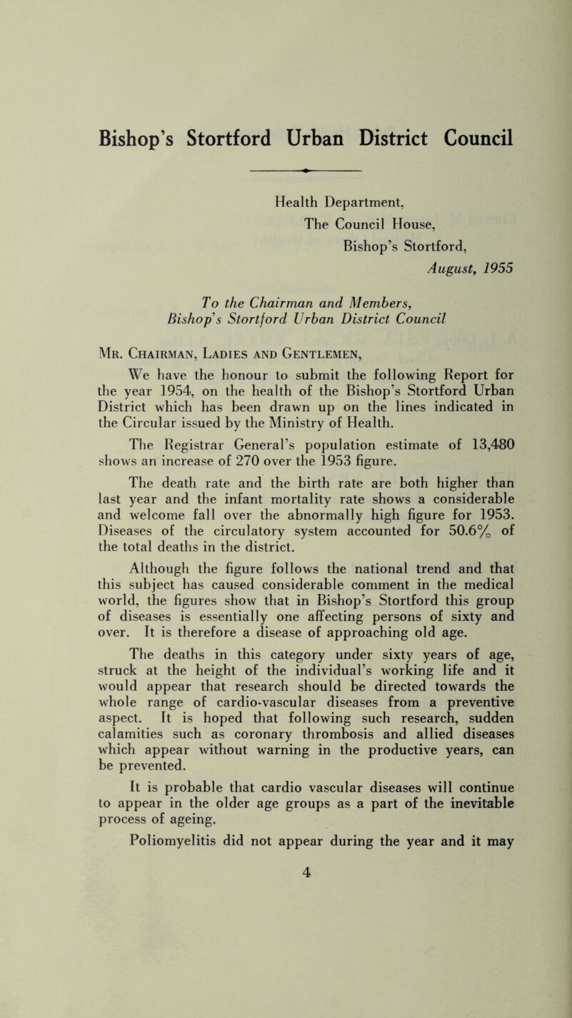 Health Department, The Council House, Bishop’s Stortford, August, 1955 To the Chairman and Members, Bishop's Stortford Urban District Council Mr. Chairman, Ladies and Gentlemen, We have the honour to submit the following Report for the year 1954, on the health of the Bishop’s Stortford Urban District which has been drawn up on the lines indicated in the Circular issued by the Ministry of Health. The Registrar General’s population estimate of 13,480 shows an increase of 270 over the 1953 figure. The death rate and the birth rate are both higher than last year and the infant mortality rate shows a considerable and welcome fall over the abnormally high figure for 1953. Diseases of the circulatory system accounted for 50.6% of the total deaths in the district. Although the figure follows the national trend and that this subject has caused considerable comment in the medical world, the figures show that in Bishop’s Stortford this group of diseases is essentially one affecting persons of sixty and over. It is therefore a disease of approaching old age. The deaths in this category under sixty years of age, struck at the height of the individual’s working life and it would appear that research should be directed towards the whole range of cardio-vascular diseases from a preventive aspect. It is hoped that following such research, sudden calamities such as coronary thrombosis and allied diseases which appear without warning in the productive years, can be prevented. It is probable that cardio vascular diseases will continue to appear in the older age groups as a part of the inevitable process of ageing. Poliomyelitis did not appear during the year and it may