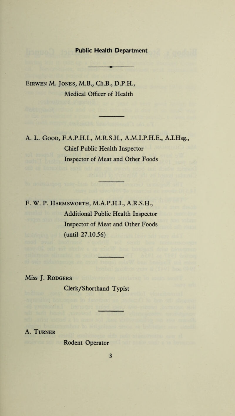 Public Health Department Eirwen M. Jones, M.B., Ch.B., D.P.H., Medical Officer of Health A. L. Good, F.A.P.H.I., M.R.S.H., A.M.I.P.H.E., A.I.Hsg., Chief Public Health Inspector Inspector of Meat and Other Foods F. W. P. Harmsworth, M.A.P.H.I., A.R.S.H., Additional Public Health Inspector Inspeaor of Meat and Other Foods (until 27.10.56) Miss J. Rodgers Clerk/Shorthand Typist A. Turner Rodent Operator