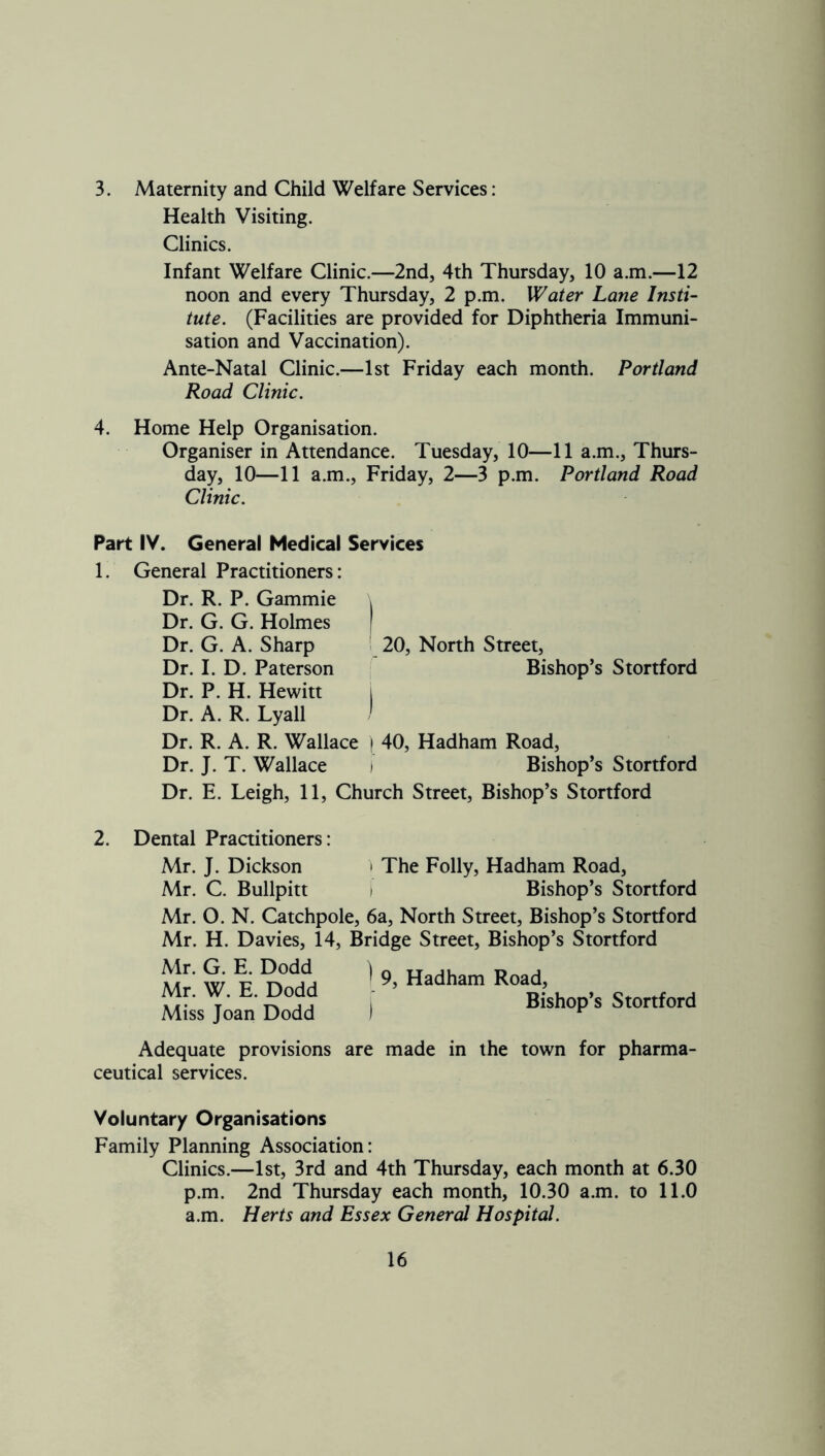 3. Maternity and Child Welfare Services: Health Visiting. Clinics. Infant Welfare Clinic.—2nd, 4th Thursday, 10 a.m.—12 noon and every Thursday, 2 p.m. Water Lane Insti- tute. (Facilities are provided for Diphtheria Immuni- sation and Vaccination). Ante-Natal Clinic.—1st Friday each month. Portland Road Clinic. 4. Home Help Organisation. Organiser in Attendance. Tuesday, 10—11 a.m., Thurs- day, 10—11 a.m., Friday, 2—3 p.m. Portland Road Clinic. Part IV. General Medical Services 1. General Practitioners: Dr. R. P. Gammie i Dr. G. G. Holmes I Dr. G. A. Sharp 20, North Street, Dr. I. D. Paterson , Bishop’s Stortford Dr. P. H. Hewitt l Dr. A. R. Lyall / Dr. R. A. R. Wallace i 40, Hadham Road, Dr. J. T. Wallace * Bishop’s Stortford Dr. E. Leigh, 11, Church Street, Bishop’s Stortford 2. Dental Praaitioners: Mr. J. Dickson > The Folly, Hadham Road, Mr. C. Bullpitt ) Bishop’s Stortford Mr. O. N. Catchpole, 6a, North Street, Bishop’s Stortford Mr. H. Davies, 14, Bridge Street, Bishop’s Stortford Mr. G. E. Dodd Mr. W. E. Dodd Miss Joan Dodd ^ 9, Hadham Road, Bishop’s Stortford Adequate provisions are made in the town for pharma- ceutical services. Voluntary Organisations Family Planning Association: Clinics.—1st, 3rd and 4th Thursday, each month at 6.30 p.m. 2nd Thursday each month, 10.30 a.m. to 11.0 a.m. Herts and Essex General Hospital.