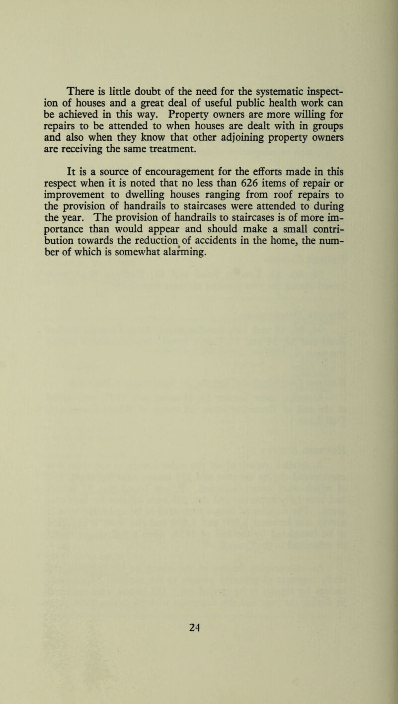 There is little doubt of the need for the systematic inspect- ion of houses and a great deal of useful public health work can be achieved in this way. Property owners are more willing for repairs to be attended to when houses are dealt with in groups and also when they know that other adjoining property owners are receiving the same treatment. It is a source of encouragement for the efforts made in this respea when it is noted that no less than 626 items of repair or improvement to dwelling houses ranging from roof repairs to the provision of handrails to staircases were attended to during the year. The provision of handrails to staircases is of more im- portance than would appear and should make a small contri- bution towards the reduction of accidents in the home, the num- ber of which is somewhat alarming.