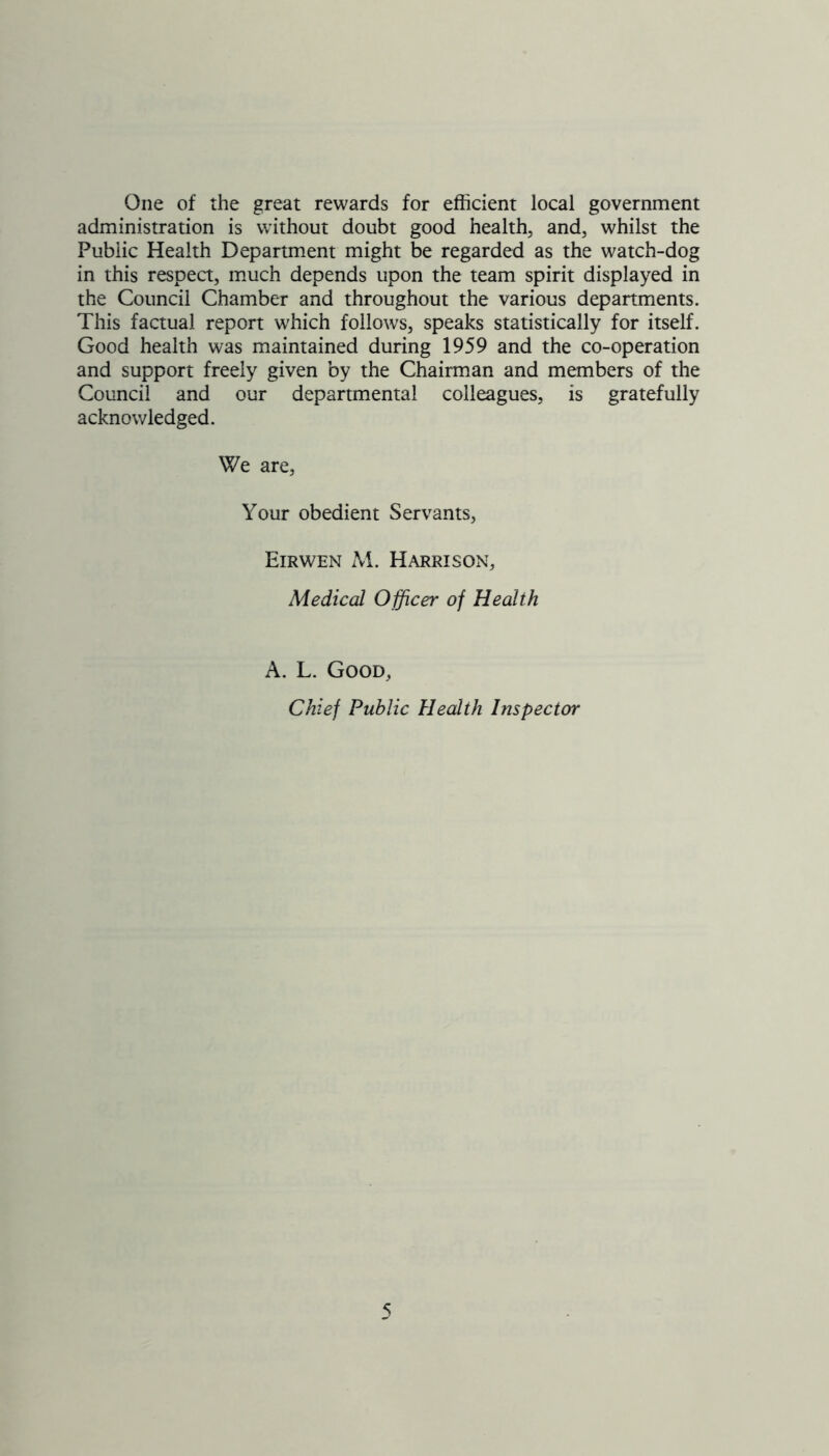 One of the great rewards for efficient local government administration is without doubt good health, and, whilst the Public Health Department might be regarded as the watch-dog in this respect, much depends upon the team spirit displayed in the Council Chamber and throughout the various departments. This factual report which follows, speaks statistically for itself. Good health was maintained during 1959 and the co-operation and support freely given by the Chairman and members of the Council and our departmental colleagues, is gratefully acknowledged. We are, Your obedient Servants, Eirwen M. Harrison, Medical Officer of Health A. L. Good, Chief Public Health Inspector