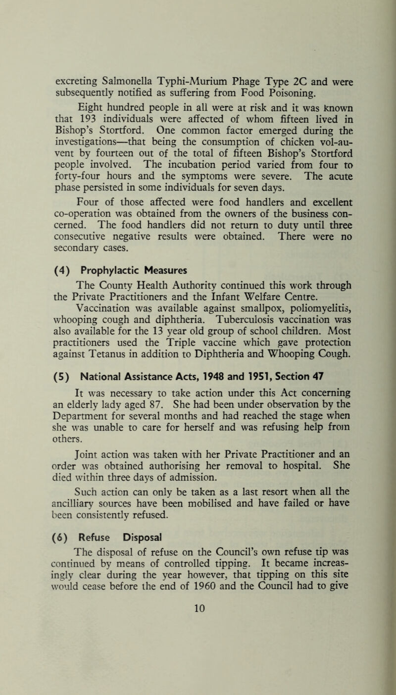 excreting Salmonella Typhi-Murium Phage Type 2C and were subsequently notified as suffering from Food Poisoning. Eight hundred people in all were at risk and it was known that 193 individuals were affected of whom fifteen lived in Bishop’s Stortford. One common factor emerged during the investigations—that being the consumption of chicken vol-au- vent by fourteen out of the total of fifteen Bishop’s Stortford people involved. The incubation period varied from four to forty-four hours and the symptoms were severe. The acute phase persisted in some individuals for seven days. Four of those affected were food handlers and excellent co-operation was obtained from the owners of the business con- cerned. The food handlers did not return to duty until three consecutive negative results were obtained. There were no secondary cases. (4) Prophylactic Measures The County Health Authority continued this work through the Private Practitioners and the Infant Welfare Centre. Vaccination was available against smallpox, poliomyelitis, whooping cough and diphtheria. Tuberculosis vaccination was also available for the 13 year old group of school children. Most practitioners used the Triple vaccine which gave protection against Tetanus in addition to Diphtheria and Whooping Cough. (5) National Assistance Acts, 1948 and 1951, Section 47 It was necessary to take action under this Act concerning an elderly lady aged 87. She had been under observation by the Department for several months and had reached the stage when she was unable to care for herself and was refusing help from others. Joint action was taken with her Private Practitioner and an order was obtained authorising her removal to hospital. She died within three days of admission. Such action can only be taken as a last resort when all the ancilliary sources have been mobilised and have failed or have been consistently refused. (6) Refuse Disposal The disposal of refuse on the Council’s own refuse tip was continued by means of controlled tipping. It became increas- ingly clear during the year however, that tipping on this site would cease before the end of 1960 and the Council had to give