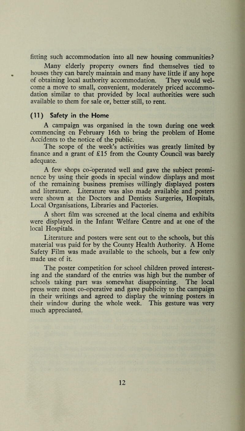 fitting such accommodation into all new housing communities? Many elderly property owners find themselves tied to houses they can barely maintain and many have little if any hope of obtaining local authority accommodation. They would wel- come a move to small, convenient, moderately priced accommo- dation similar to that provided by local authorities were such available to them for sale or, better still, to rent. (11) Safety in the Home A campaign was organised in the town during one week commencing on February 16th to bring the problem of Home Accidents to the notice of the public. The scope of the week’s activities was greatly limited by finance and a grant of £15 from the County Council was barely adequate. A few shops co-operated well and gave the subject promi- nence by using their goods in special window displays and most of the remaining business premises willingly displayed posters and literature. Literature was also made available and posters were shown at the Doctors and Dentists Surgeries, Hospitals, Local Organisations, Libraries and Factories. A short film was screened at the local cinema and exhibits were displayed in the Infant Welfare Centre and at one of the local Hospitals. Literature and posters were sent out to the schools, but this material was paid for by the County Health Authority. A Home Safety Film was made available to the schools, but a few only made use of it. The poster competition for school children proved interest- ing and the standard of the entries was high but the number of schools taking part was somewhat disappointing. The local press were most co-operative and gave publicity to the campaign in their writings and agreed to display the winning posters in their window during the whole week. This gesture was very much appreciated.