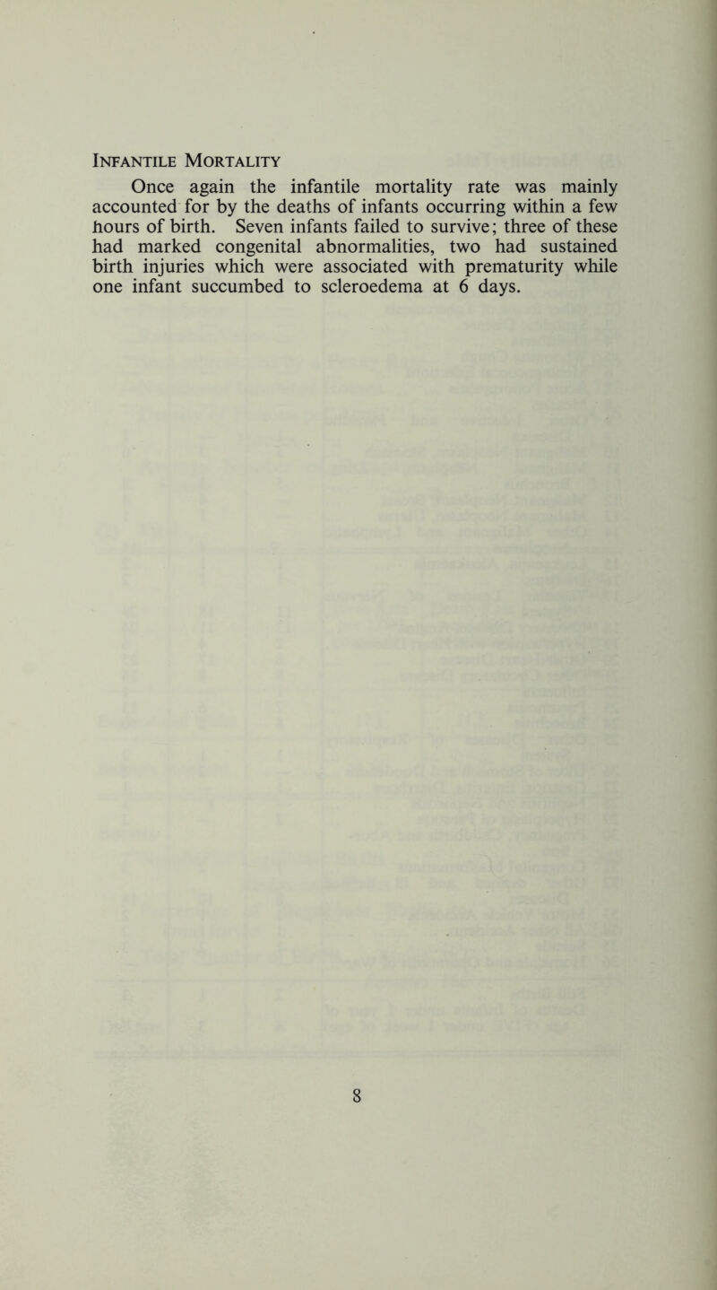Infantile Mortality Once again the infantile mortality rate was mainly accounted' for by the deaths of infants occurring within a few hours of birth. Seven infants failed to survive; three of these had marked congenital abnormalities, two had sustained birth injuries which were associated with prematurity while one infant succumbed to scleroedema at 6 days.