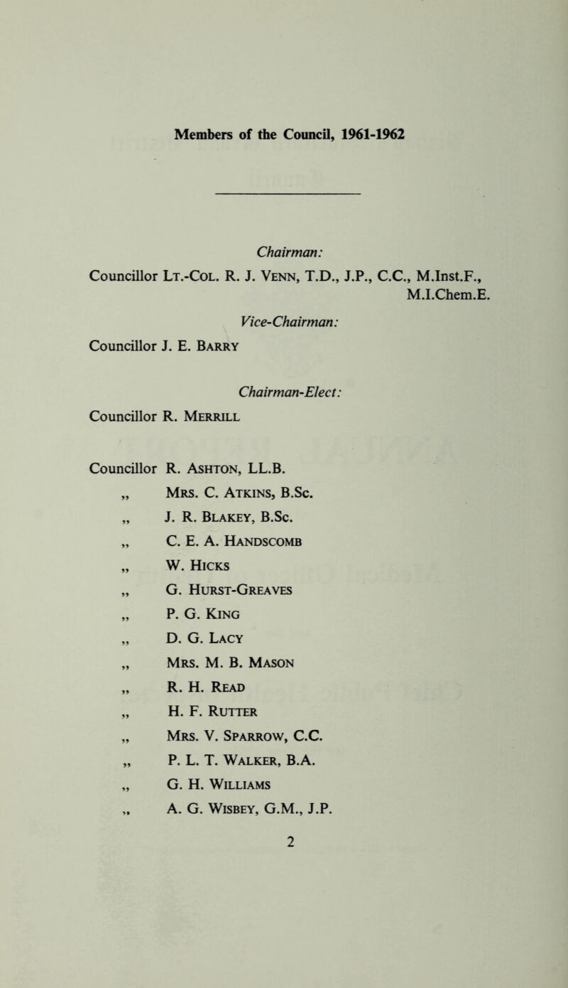 Members of the Council, 1961-1962 Chairman: Councillor Lt.-Col. R. J. Venn, T.D., J.P., C.C., M.Inst.F., M.I.Chem.E. Vice-Chairman: Councillor J. E. Barry Chairman-Elect: Councillor R. Merrill Councillor R. Ashton, LL.B. „ Mrs. C. Atkins, B.Sc. „ J. R. Blakey, B.Sc. „ C. E. A. Handscomb „ W. Hicks „ G. Hurst-Greaves „ P. G. King „ D. G. Lacy „ Mrs. M. B. Mason „ R. H. Read „ H. F. Rutter „ Mrs. V. Sparrow, C.C. „ P. L. T. Walker, B.A. „ G. H. Williams A. G. WiSBEY, G.M., J.P.