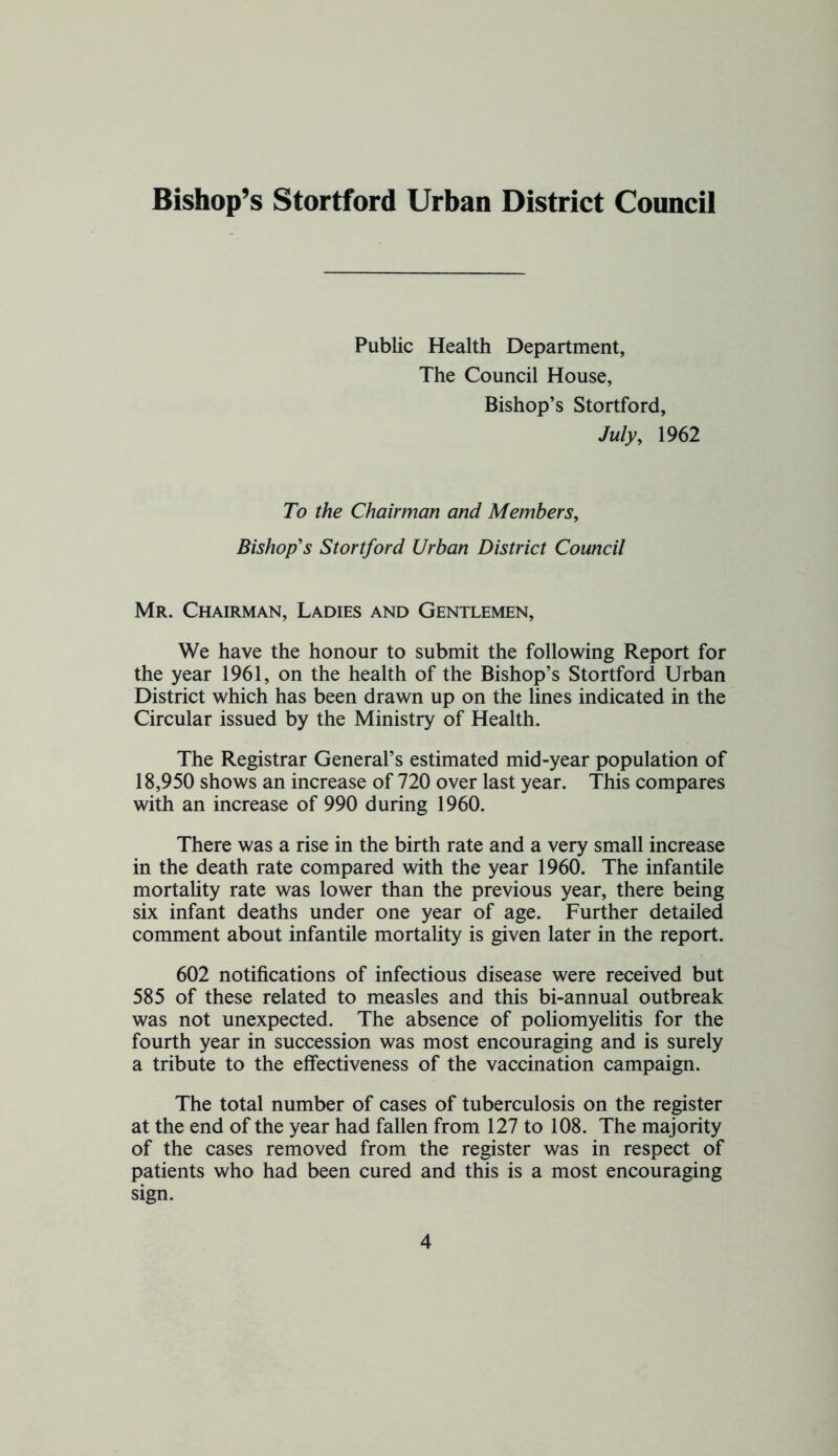 Bishop’s Stortford Urban District Council Public Health Department, The Council House, Bishop’s Stortford, July, 1962 To the Chairman and Members, Bishop's Stortford Urban District Council Mr. Chairman, Ladies and Gentlemen, We have the honour to submit the following Report for the year 1961, on the health of the Bishop’s Stortford Urban District which has been drawn up on the lines indicated in the Circular issued by the Ministry of Health. The Registrar General’s estimated mid-year population of 18,950 shows an increase of 720 over last year. This compares with an increase of 990 during 1960. There was a rise in the birth rate and a very small increase in the death rate compared with the year 1960. The infantile mortaUty rate was lower than the previous year, there being six infant deaths under one year of age. Further detailed comment about infantile mortality is given later in the report. 602 notifications of infectious disease were received but 585 of these related to measles and this bi-annual outbreak was not unexpected. The absence of poliomyelitis for the fourth year in succession was most encouraging and is surely a tribute to the effectiveness of the vaccination campaign. The total number of cases of tuberculosis on the re^ster at the end of the year had fallen from 127 to 108. The majority of the cases removed from the register was in respect of patients who had been cured and this is a most encouraging sign.