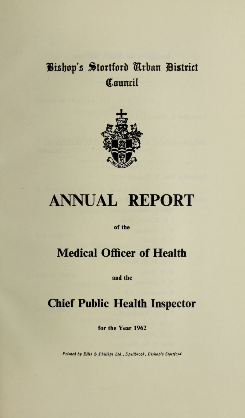 ^tortforir Urban ®istr«t Council ANNUAL REPORT of the Medical Officer of Health and the Chief Public Health Inspector for the Year 1962 Printed by Ellis & Phillips Ltd., Spellbrook, Bishop's Stortford