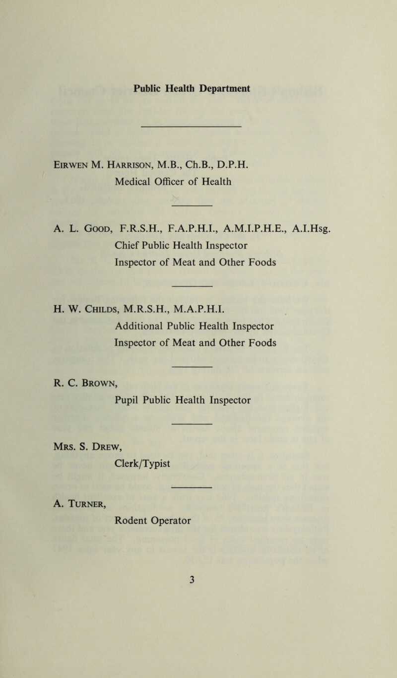 Public Health Department Eirwen M. Harrison, M.B., Ch.B., D.P.H. Medical Officer of Health \ A. L. Good, F.R.S.H., F.A.P.H.I., A.M.I.P.H.E., A.LHsg. Chief Public Health Inspector Inspector of Meat and Other Foods H. W. Childs, M.R.S.H., M.A.P.H.I. Additional Public Health Inspector Inspector of Meat and Other Foods R. C. Brown, Pupil Public Health Inspector Mrs. S. Drew, Clerk/Typist A. Turner, Rodent Operator