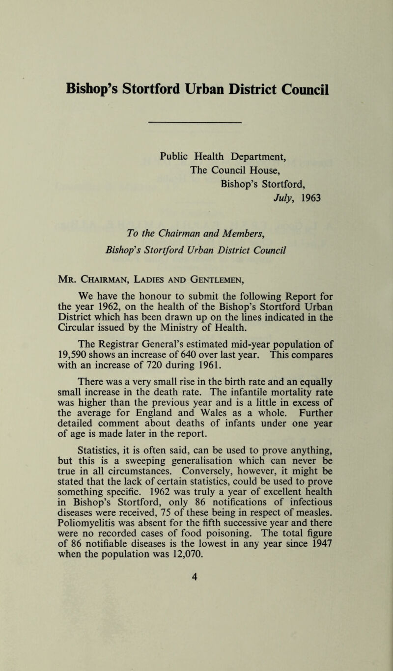 Bishop’s Stortford Urban District Council Public Health Department, The Council House, Bishop’s Stortford, July, 1963 To the Chairman and Members, Bishop's Stortford Urban District Council Mr. Chairman, Ladies and Gentlemen, We have the honour to submit the following Report for the year 1962, on the health of the Bishop’s Stortford Urban District which has been drawn up on the lines indicated in the Circular issued by the Ministry of Health. The Registrar General’s estimated mid-year population of 19,590 shows an increase of 640 over last year. This compares with an increase of 720 during 1961. There was a very small rise in the birth rate and an equally small increase in the death rate. The infantile mortality rate was higher than the previous year and is a little in excess of the average for England and Wales as a whole. Further detailed comment about deaths of infants under one year of age is made later in the report. Statistics, it is often said, can be used to prove anything, but this is a sweeping generalisation which can never be true in all circumstances. Conversely, however, it might be stated that the lack of certain statistics, could be used to prove something specific. 1962 was truly a year of excellent health in Bishop’s Stortford, only 86 notifications of infectious diseases were received, 75 of these being in respect of measles. Poliomyelitis was absent for the fifth successive year and there were no recorded cases of food poisoning. The total figure of 86 notifiable diseases is the lowest in any year since 1947 when the population was 12,070.