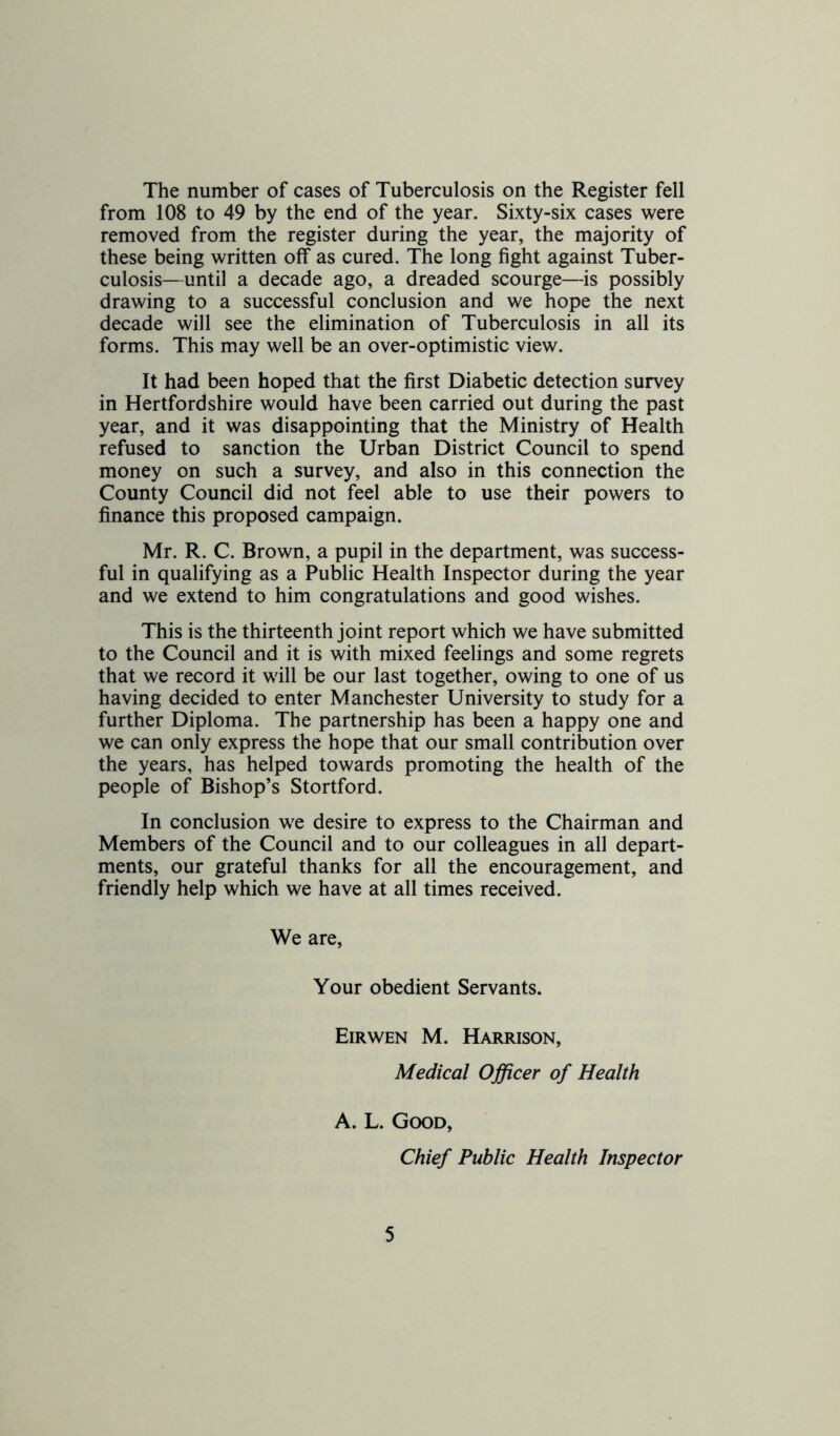 The number of cases of Tuberculosis on the Register fell from 108 to 49 by the end of the year. Sixty-six cases were removed from the register during the year, the majority of these being written off as cured. The long fight against Tuber- culosis—until a decade ago, a dreaded scourge—is possibly drawing to a successful conclusion and we hope the next decade will see the elimination of Tuberculosis in all its forms. This may well be an over-optimistic view. It had been hoped that the first Diabetic detection survey in Hertfordshire would have been carried out during the past year, and it was disappointing that the Ministry of Health refused to sanction the Urban District Council to spend money on such a survey, and also in this connection the County Council did not feel able to use their powers to finance this proposed campaign. Mr. R. C. Brown, a pupil in the department, was success- ful in qualifying as a Public Health Inspector during the year and we extend to him congratulations and good wishes. This is the thirteenth joint report which we have submitted to the Council and it is with mixed feelings and some regrets that we record it will be our last together, owing to one of us having decided to enter Manchester University to study for a further Diploma. The partnership has been a happy one and we can only express the hope that our small contribution over the years, has helped towards promoting the health of the people of Bishop’s Stortford. In conclusion we desire to express to the Chairman and Members of the Council and to our colleagues in all depart- ments, our grateful thanks for all the encouragement, and friendly help which we have at all times received. We are. Your obedient Servants. Eirwen M. Harrison, Medical Officer of Health A. L. Good, Chief Public Health Inspector