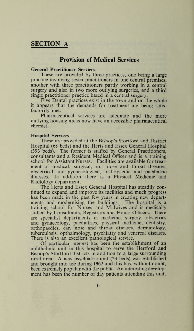 Provision of Medical Services General Practitioner Services These are provided by three practices, one being a large practice involving seven practitioners in one central premises, another with three practitioners partly working in a central surgery and also in two more outlying surgeries, and a third single practitioner practice based in a central surgery. Five Dental practices exist in the town and on the whole it appears that the demands for treatment are being satis- factorily met. Pharmaceutical services are adequate and the more outlying housing areas now have an accessible pharmaceutical chemist. Hospital Services These are provided at the Bishop’s Stortford and District Hospital (68 beds) and the Herts and Essex General Hospital (393 beds). The former is staffed by General Practitioners, consultants and a Resident Medical Officer and is a training school for Assistant Nurses. Facilities are available for treat- ment of medical, surgical, ear, nose and throat diseases, obstetrical and gynaecological, orthopaedic and paediatric illnesses. In addition there is a Physical Medicine and Radiology department. The Herts and Essex General Hospital has steadily con- tinued to expand and improve its facilities and much progress has been made in the past few years in creating new depart- ments and modernising the buildings. The hospital is a training school for Nurses and Midwives and is medically staffed by Consultants, Registrars and House Officers. There are specialist departments in medicine, surgery, obstetrics and gynaecology, paediatrics, physical medicine, dentistry, orthopaedics, ear, nose and throat diseases, dermatology, tuberculosis, opthalmology, psychiatry and venereal diseases. There is also an excellent pathological service. Of particular interest has been the establishment of an ophthalmic unit in this hospital to serve the Hertford and Bishop’s Stortford districts in addition to a large surrounding rural area. A new psychiatric unit (23 beds) was established and brought into use during 1962 and this has, without doubt, been extremely popular with the public. An interesting develop- ment has been the number of day patients attending this unit.