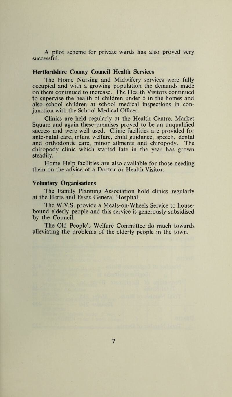 A pilot scheme for private wards has also proved very successful. Hertfordshire County Council Health Services The Home Nursing and Midwifery services were fully occupied and with a growing population the demands made on them continued to increase. The Health Visitors continued to supervise the health of children under 5 in the homes and also school children at school medical inspections in con- junction with the School Medical Officer. Clinics are held regularly at the Health Centre, Market Square and again these premises proved to be an unqualified success and were well used. Clinic facilities are provided for ante-natal care, infant welfare, child guidance, speech, dental and orthodontic care, minor ailments and chiropody. The chiropody clinic which started late in the year has grown steadily. Home Help facilities are also available for those needing them on the advice of a Doctor or Health Visitor. Voluntary Organisations The Family Planning Association hold clinics regularly at the Herts and Essex General Hospital. The W.V.S. provide a Meals-on-Wheels Service to house- bound elderly people and this service is generously subsidised by the Council. The Old People’s Welfare Committee do much towards alleviating the problems of the elderly people in the town.