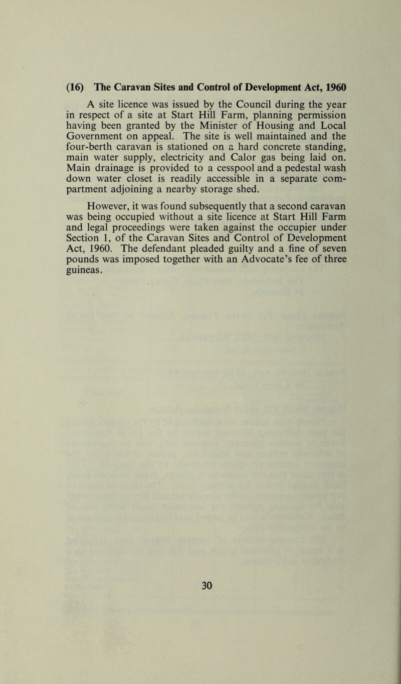 (16) The Caravan Sites and Control of Development Act, 1960 A site licence was issued by the Council during the year in respect of a site at Start Hill Farm, planning permission having been granted by the Minister of Housing and Local Government on appeal. The site is well maintained and the four-berth caravan is stationed on a hard concrete standing, main water supply, electricity and Calor gas being laid on. Main drainage is provided to a cesspool and a pedestal wash down water closet is readily accessible in a separate com- partment adjoining a nearby storage shed. However, it was found subsequently that a second caravan was being occupied without a site licence at Start Hill Farm and legal proceedings were taken against the occupier under Section 1, of the Caravan Sites and Control of Development Act, 1960. The defendant pleaded guilty and a fine of seven pounds was imposed together with an Advocate’s fee of three guineas.