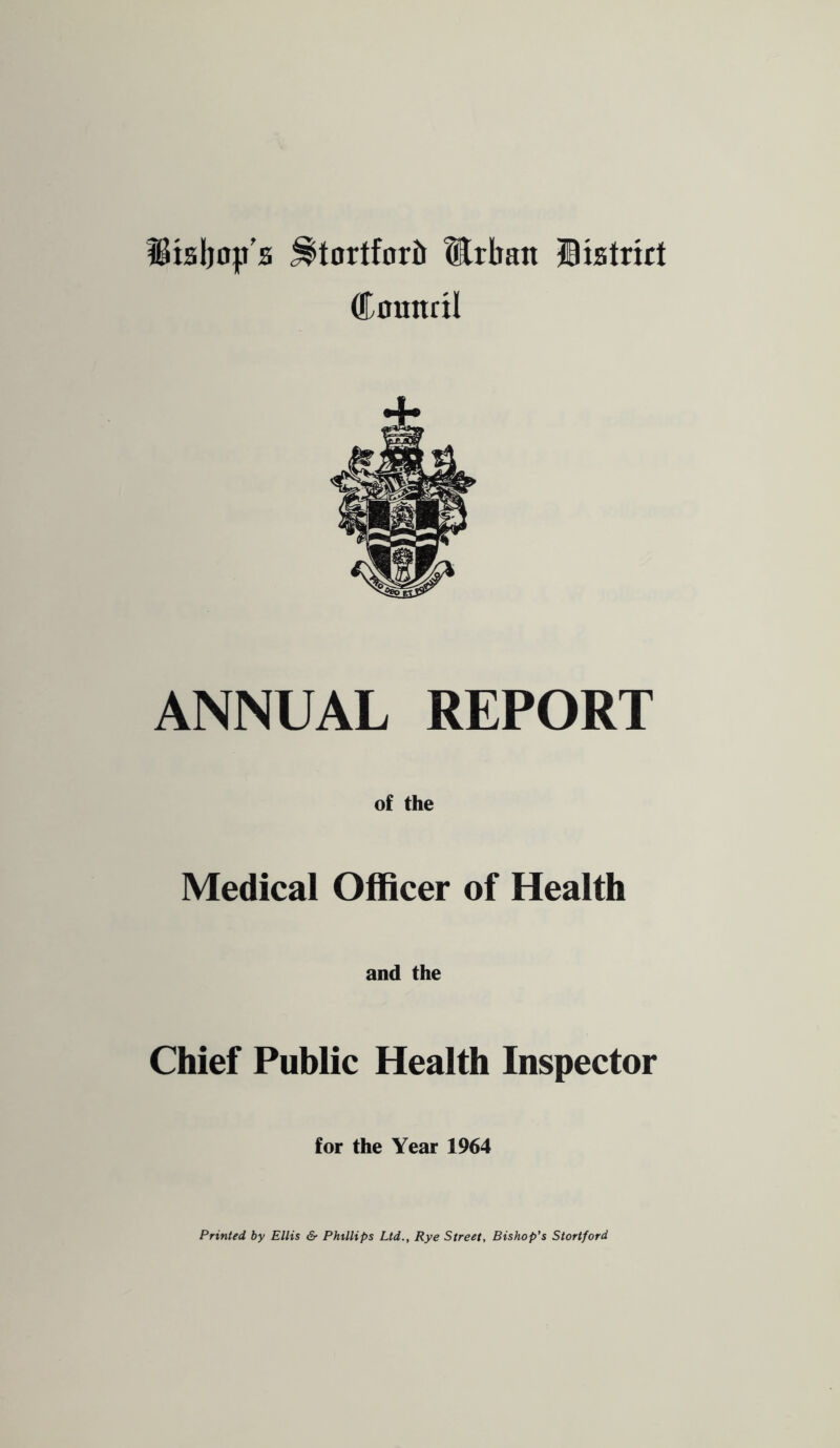 i8tsljo|.t'a ^tortfortr Mrliatt IBistrirt Counril ANNUAL REPORT of the Medical Officer of Health and the Chief Public Health Inspector for the Year 1964 Printed by Ellis & Phillips Ltd., Rye Street, Bishop's Stortford