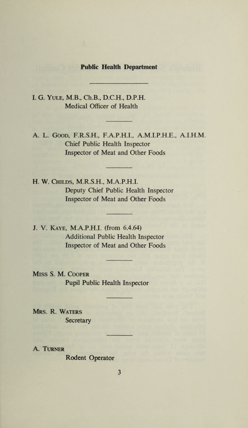 Public Health Department 1. G. Yule, M.B., Ch.B., D.C.H., D.P.H. Medical Officer of Health A. L. Good, F.R.S.H., F.A.P.H.L, A.M.I.P.H.E., A.LH.M. Chief Public Health Inspector Inspector of Meat and Other Foods H. W. Childs, M.R.S.H., M.A.P.H.I. Deputy Chief Public Health Inspector Inspector of Meat and Other Foods J. V. Kaye, M.A.P.H.I. (from 6.4.64) Additional Public Health Inspector Inspector of Meat and Other Foods Miss S. M. Cooper Pupil Public Health Inspector Mrs. R. Waters Secretary A. Turner Rodent Operator