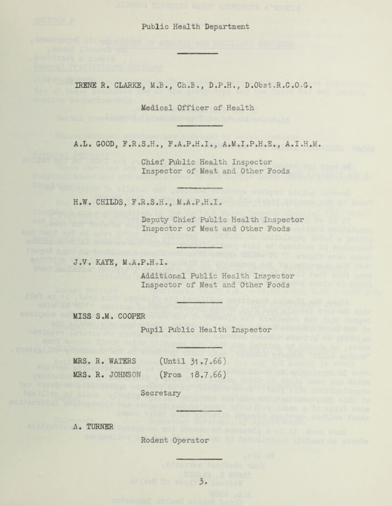 Public Health Department IRENE R, CLARKEj M.B.^ Ch.B,, D.P.H,, D.Obst,R.C .O.G-. Medical Officer of Health A.L. &00D, E.R.S^H., F.A.P.H.I , A.M.I.P.H.E., A.I,H,M. Chief Public Health Inspector Inspector of Meat and Other Foods H.W. CHILDS, F.R.S,H., M.A.P.H.I. Deputy Chief Public Health Inspector Inspector of Meat and Other Foods J.V. KAYE, M.A.PeH,!, Additional Public Health Inspector Inspector of Meat and Other Foods MISS S.M, COOPER Pupil Public Health Inspector MRS, R, WATERS (Until 31.7.66) MRS. R, JOHNSON (From 18.7.66) Secretary A. TURNER Rodent Operator