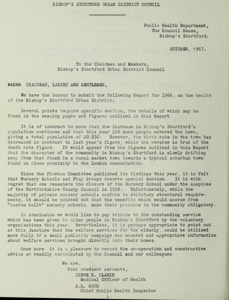 Public Health Department, The Council House, Bishop's Stortford. OCTOBER; 1967. To the Chairman and Members, Bishop's Stortford Urban District Council MADAM CHAIRMAN, LADIES AND G-ENTLEMEN, We have the honour to submit the following Report for 1966, on the health of the Bishop's Stortford Urban District. Several points require specific mention, the details of which may be found in the ensuing pages and figures outlined in this Report. It is of interest to note that the increase in Bishop's Stortford*s population continues and that this year I60 more people entered the town^ giving a total population of 20,830. However, the birth rate in the town has decreased in contrast to last year's figure^ while the reverse is true of the death rate figure■ It would appear from the figures outlined in this Report that the character of the community in Bishop's Stortford is slowly drifting away from that found in a rural market town towards a typical suburban town found in close proximity to the London connurbation. Since the Plowden Committee published its findings this year it is felt that Nursery Schools and Play G-roups deserve special mention It is with regret that one remembers the closure of the Nursery School under the auspices of the Hertfordshire County Council in 1958- Unfortunately, while the majority of private nursery schools conform to statutory structural require- ments, it should be pointed out that the benefits which would accrue from custom built nursery schools make their presence in the community obligatory. In conclusion we would like to pay tribute to the outstanding service which has been given to older people in Bishop's Stortford by the voluntary organisations this year- Nevertheless, it is perhaps appropriate to point out at this juncture that the welfare services for the elderly, could be utilised more fully if a small publicity campaign was mounted and appropriate information about welfare services brought directly into their homes. Once more it is a pleasure to record the co-operation and constructive advice so readily contributed by the Council and our colleagues We are, Your obedient servants, IRENE R. CLARICE Medical Officer of Health A,L. GOOD Chief Public Health Inspector - A-