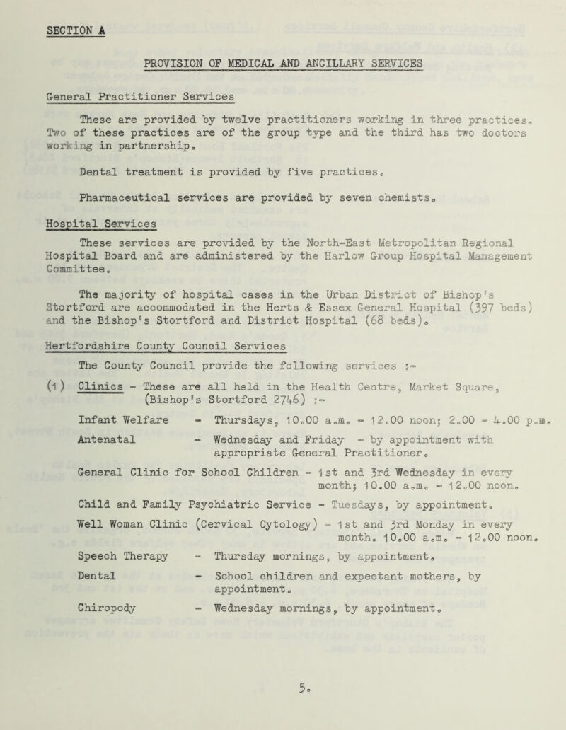 PROVISION OP MEDICAL AND ANCILLARY SERVICES G-eneral Practitioner Services These are provided by twelve practitioners working in three practices., Two of these practices are of the group type and the third has two doctors working in partnership. Dental treatment is provided by five practices® Pharmaceutical services are provided by seven chemists. Hospital Services These services are provided by the North-East Metx*opolitan Regional Hospital Board and are administered by the Harlow G-roup Hospital Management Committee, The majority of hospital cases in the Urban District of Bishop's Stortford are accommodated in the Herts & Essex G-eneral Hospital (397 beds) and the Bishop's Stortford and District Hospital (68 beds). Hertfordshire County Council Services The County Council provide the following services s™ (1) Clinics - These are all held in the Health Centre, Market Square, (Bishop's Stortford 2746) Infant Welfare - Thursdays, 10.00 a.m. - 12«00 noon| 2.00 - 4.00 p.m. Antenatal - Wednesday and Friday - by appointment with appropriate General Practitioner. General Clinic for School Children -1st and 3rd Wednesday in every monthj 10,00 a.m. “ 12.00 noon. Child and Family Psychiatric Service - Tuesdays, by appointment. Well Woman Clinic (Cervical Cytology) - 1st and 3rd Monday in every month. 10.00 a.m. - 12.00 noon. Speech Therapy Dental Chiropody Thursday mornings, by appointment. School children and expectant mothers, by appointment. Wednesday mornings, by appointment.