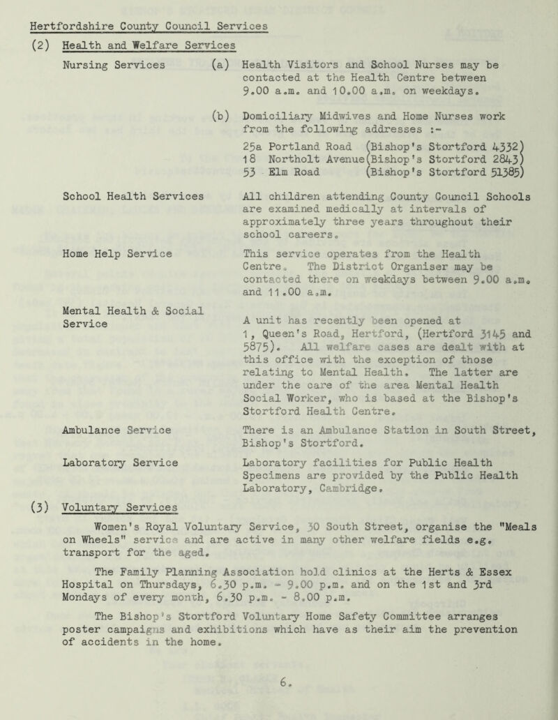 Hertfordshire County Council Services (2) Health and Welfare Services Nursing Services (a) Health Visitors and School Nirrses may be contacted at the Health Centre between 9.00 a.m* and 10.00 a.m^ on weekdays. (b) Domiciliary Midwives and Home Nurses work from the following addresses 25a Portland Road (Bishop’s Stortford 4332) 18 Northolt Avenue(Bishop *s Stortford 2843) 53 Elm Road (Bishop’s Stortford 51385) School Health Services Home Help Service Mental Health & Social Service Ambulance Service Laboratory Service (3) Voluntary Services All children attending Coionty Council Schools are examined medically at intervals of approximately three years throughout their school careers. This service operates from the Health Centre. The District Organiser may be contacted there on weekdays between 9.00 a.m. and 11.00 a.m, A unit has recently been opened at 1, Queen’s Road, Hertford, (Hertford 3145 and 5875)• All welfare cases are dealt with at this office with the exception of those relating to Mental Health, The latter are under the care of the area Mental Health Social Worker, who is based at the Bishop’s Stortford Health Centre, There is an Ambulance Station in South Street, Bishop’s Stortford. Laboratory facilities for Public Health Specimens are provided by the Public Health Laboratory, Cambridge, Women’s Royal Voluntary Service, 30 South Street, organise the ’’Meals on Wheels” service and are active in many other welfare fields e.g, transport for the aged. The Family Planning Association hold clinics at the Herts & Essex Hospital on Thursdays, 6.30 p,m, “ 9«00 p,m, and on the 1st and 3rd Mondays of every month, 6,30 p,m, *- 8,00 p.m. The Bishop’s Stortford Voluntary Home Safety Committee arranges poster campaigns and exhibitions which have as their aim the prevention of accidents in the home.