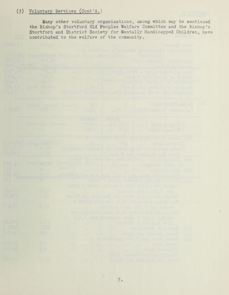 (3) Voluntary Services (Cont”d») Many other voluntary organisations, among which may be mentioned the Bishop's Stortford Old Peoples Welfare Committee and the Bishop's Stortford and District Society for Mentally Handicapped Children, have contributed to the welfare of the community„