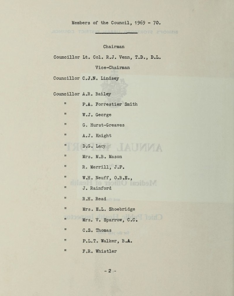 Members of the Council, 1969 - 70 Councillor Councillor Councillor Chairman Lt, Col. R.J, Venn, T.D., D.L Vice-Chairman C. J.N. Lindsey A.R. Bailey P.A» Forrestier Smith W.J, G-eorge G-o Hurst“G-reaves A.J. Knight D. G-, Laq- Mrs, M.B. Mason R, Merrill, J.P, W.H. Neuff, O.B.E., J. Rainford R.H. Read Mrs. E.L. Shoebridge Mrs, V, Sparrow, C.C, C.S. Thomas P.L.T. Walker, B.A, FoR. Whistler
