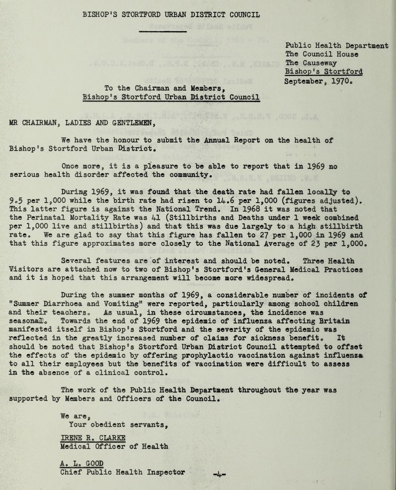 Public Health Department The Council House The Causeway Bishop's Stortford September, 1970• To the Chairman and Members, Bishop's Stortford Urban District Council MR CHAIRMAN, LADIES AND OENTLEMEN, We have the honour to submit the Annual Report on the health of Bishop's Stortford Urban District. Once more, it is a pleasure to be able to report that in 1969 no serious health disorder affected the community. During 1969, it was found that the death rate had fallen locally to 9o5 per 1,000 while the birth rate had risen to 14*6 per 1,000 (figures adjusted). This latter figure is against the National Trend, In 1968 it was noted that the Perinatal Mortality Rate was 41 (Stillbirths and Deaths under 1 week combined per 1,000 live and stillbirths) and that this was due largely to'a high stillbirth rate. We are glad to say that this figure has fallen to 27 per 1,000 in 1969 and that this figure approximates more closely to the National Average of 23 per 1,000, Several features are 'of interest and should be noted. Three Health Visitors are attached now to two of Bishop's Stortford's G-eneral Medical Practices and it is hoped that this arrangement will become more widespread. During the summer months of 1969, a considerable number of incidents of Summer Diarrhoea and Vomiting” were reported, particularly among school children and their teachers. As usual, in these circumstances, the incidence was seasonaaUo Towards the end of 1969 the epidemic of influenza affecting Britain manifested itself in Bishop's Stortford and the severity of the epidemic was reflected in the greatly increased number of claims for sickness benefit. It should be noted that Bishop's Stortford Urban District Council attempted to offset the effects of the epidemic by offering prophylactic vaccination against influenza to all their employees but the benefits of vaccination were difficult to assess in the absence of a clinical control. The work of the Public Health Department throughout the year was supported by Members and Officers of the Council. We are. Your obedient servants, IRENE R, CLARKE Medical Officer of Health A, L, COOP Chief Public Health Inspector