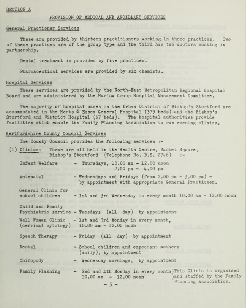 PROVISION OF MEDICAL AND ANCILLARY SERVICES freneral Practioner Services These are provided by thirteen practitioners working in three practices« Two of these practices are of the group type and the third has two doctoz’s working in partnershipo Dental treatment is provided by five practiceso Pharmaceutical services are provided by six chemists,, Hospital Services These services are provided by the North-East Metropolitan Regional Hospital Board and are administered by the Harlow Croup Hospital Management Committee* The majority of hospital cases in the Urban District of Bishop's Stortford are accommodated in the Herts & Essex General Hospital (379 beds) and the Bishop's Stortford and District Hospital (6? beds)* The hospital authorities provide facilities which enable the Family Planning Association to ran evening clinics * Hertfordshire County Council Services The County Council provides the following services s- (l) Clinicst These are all held in the Health Centre, Market Square, Bishop's Stortford (Telephone No* B,S* 27A-6) s- Infant Welfare - Thursdays, 10*00 am. - 12*00 noon 2*00 pm “ 4o00 pm Antenatal - Wednesdays and Fridays (from 2*00 pm - 3°00 P®) ” by appointment with appropriate General F^actioner* General Clinic for school children •=• 1st and 3rd Wednesday in every month 10*00 am •= 12,00 noon Child and Family Psychiatric service *= Tuesdays (all day) by appointment Well Woman Clinic -> 1st and 3rd Monday in every month, (cervical cytolo^) 10*00 am =■ 12*00 noon Speech Therapy - Friday (all day) by appointment Dental ~ School children and expectant mothers (daily), by appointment Chiropody = Wednesday mornings, by appointment Family Planning 2nd and 4th Monday in every month)This Clinic is organised 10*00 am - 12*00 noon * )and staffed by the Family ^ Planning Association*