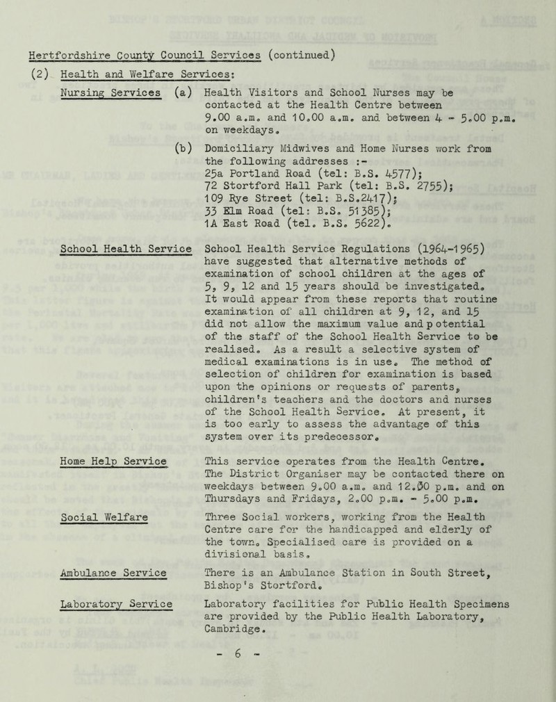 (2) Health and Welfare Services; Nursing Services (a) Health Visitors and School Nirrses may be contacted at the Health Centre between 9.00 a.m. and 10<,00 a.m, and between 4  5*00 p.m. on weekdays. (b) Domiciliary Midwives and Home Nurses work from the following addresses 25a Portland Road (tel: B.S. 4577)j 72 Stortford Hall Park (tel: B.S. 2755)1 109 Rye Street (tel; B.S.2417)j 33 Elm Road (tel; B.S. 51385)? 1A East Road (tel. B.S. 5622). School Health Service School Health Service Regulations (1964-1965) have suggested that alternative methods of examination of school children at the ages of 5, 9s 12 and 15 years should be investigated. It would appear from these reports that routine examination of all children at 9s 12, and I5 did not allow the maximum value and p otential of the staff of the School Health Service to be realised. As a result a selective system of medical examinations is in use. The method of selection of children for examination is based upon the opinions or requests of parentsp children's teachers and the doctors and nurses of the School Health Service, At present, it is too early to assess the advantage of this system over its predecessor. Home Help Service Social Welfare Ambulance Service Laboratory Service This service operates from the Health Centre. The District Organiser may be contacted there on weekdays between 9®00 a.m. and 12.30 p.m. and on Thursdays and Fridays, 2.00 p.m. - p.m, Tliree Social workers, working from the Health Centre care for the handicapped and elderly of the town. Specialised care is provided on a divisiona.l basis. There is an Ambulance Station in South Street, Bishop's Stortford, Laboratory facilities for Public Health Specimens are provided by the Public Health Laboratory, Cambridge.