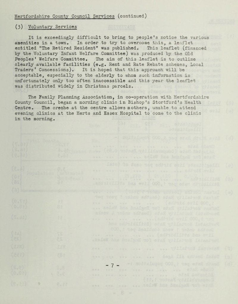 (3) Voluntary Services It is exceedingly difficult to bring to people's notice the various amenities in a town. In order to try to overcome this, a leaflet entitled The Retired Resident was published. This leaflet (financed by the Voluntary Infant Welfare Committee) was produced by the Old Peoples' Welfare Committee. The aim of this leaflet is to outline clearly available facilities (e.g. Rent and Rate Rebate schemes, Local Traders' Concessions). It is hoped that this approach will be acceptable, especially to the elderly to whom such information is unfortunately only too often inaccessible and this year the leaflet was distributed widely in Christmas parcels. The Family Planning Association, in co-operation with Hertfordshire County Council, began a morning clinic in Bishop's Stortford's Health Centre. The creche at the centre allows mothers, unable to attend evening clinics at the Herts and Essex Hospital to come to the clinic in the morning.