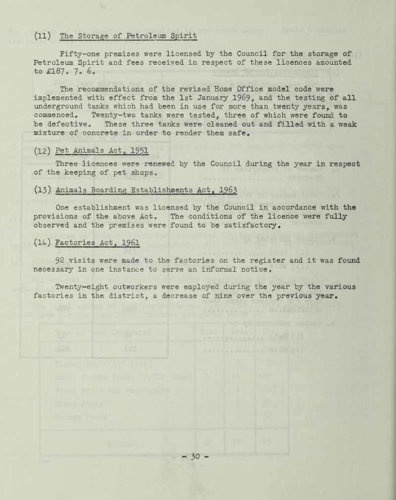 (ll) The Storage of Petroleum Spirit Fifty-one premises were licensed by the Council for the storage of Petroleum Spirit and fees received in respect of these licences amounted to £187, 7o 6„ The recommendations of the revised Home Office model code were implemented with effect from the 1st January 1969, the testing of all underground tarJcs which had been in use for more than twenty years, was commencedo Twenty-two tanks were tested, three of which were found to be defective. These three tanks were cleaned out and filled with a weak mixture of concrete in order to render them safe, (12) Pet Animals Act, 1931 Three licences were renewed by the Council during the year in respect of the keeping of pet shops, (13) / Animals Boarding Establishments Act, 1963 One establishment was licensed by the Council in accordance with the provisions of the above Act, The conditions of the licence were fully observed and the premises were found to be satisfactory. (14) Factories Act, I96I 92 visits were made to the factories on the register and it was found necessary'' in one instance to serve an informal notice. Twenty-eight outworkers were employed during the year by the various factories in the district, a decrease of nine over the previous year.