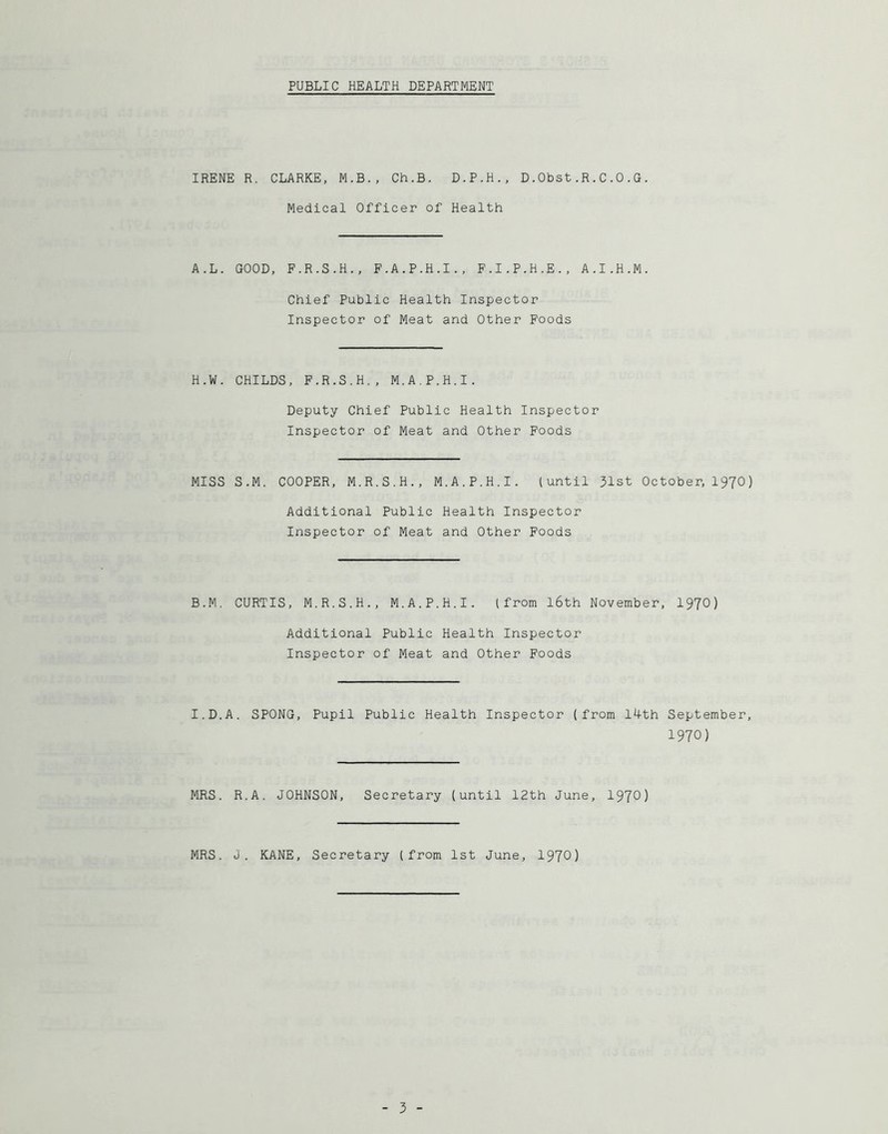 PUBLIC HEALTH DEPARTMENT IRENE R. CLARKE, M.B., Ch.B. D.P.H., D.Obst.R.C.0.G. Medical Officer of Health A.L. GOOD, F.R.S.H., F.A.P.H.I., F.I.P.H.E., A.I.H.M. Chief Public Health Inspector Inspector of Meat and Other Foods H.W. CHILDS, F.R.S.H., M.A.P.H.I. Deputy Chief Public Health Inspector Inspector of Meat and Other Poods MISS S.M. COOPER, M.R.S.H., M.A.P.H.I. (until 31st October, I97O) Additional Public Health Inspector Inspector of Meat and Other Foods B.M. CURTIS, M.R.S.H., M.A.P.H.I. (from l6th November, I97O) Additional Public Health Inspector Inspector of Meat and Other Foods I.D.A. SPONG, Pupil Public Health Inspector (from I4th September, 1970) MRS. R.A. JOHNSON, Secretary (until 12th June, 197^) MRS. J. KANE, Secretary (from 1st June, 1970)