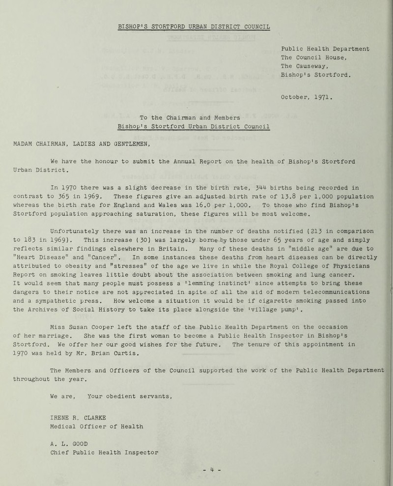 Public Health Department The Council House, The Causeway, Bishop's Stortford, October, 1971. To Bishop's the Chairman and Members Stortford Urban District Council MADAM CHAIRMAN, LADIES AND GENTLEMEN, We have the honour to submit the Annual Report on the health of Bishop's Stortford Urban District, In 1970 there was a slight decrease in the birth rate, 344 births being recorded in contrast to 365 in 1969. These figures give an adjusted birth rate of 13,8 per 1,000 population whereas the birth rate for England and Wales was 16.O per 1,000. To those who find Bishop's Stortford population approaching saturation, these figures will be most welcome. Unfortunately there was an increase in the number of deaths notified (213 in comparison to 183 in 1969). This increase (30) was largely borne by those under 65 years of age and simply reflects similar findings elsewhere in Britain, Many of these deaths in middle age are due to Heart Disease and Cancer. In some instances these deaths from heart diseases can be directly attributed to obesity and stresses of the age we live in while the Royal College of Physicians Report on smoking leaves little doubt about the association between smoking and lung cancer. It would seem that many people must possess a 'lemming instinct' since attempts to bring these dangers to their notice are not appreciated in spite of all the aid of modern telecommunications and a sympathetic press. How welcome a situation it would be if cigarette smoking passed into the Archives of Social History to take its place alongside the 'village pump'. Miss Susan Cooper left the staff of the Public Health Department on the occasion of her marriage. She was the first woman to become a Public Health Inspector in Bishop's Stortford. We offer her our good wishes for the future. The tenure of this appointment in 1970 was held by Mr. Brian Curtis, The Members and Officers of the Council supported the work of the Public Health Departmen throughout the year. We are. Your obedient servants. IRENE R. CLARKE Medical Officer of Health A. L. GOOD Chief Public Health Inspector